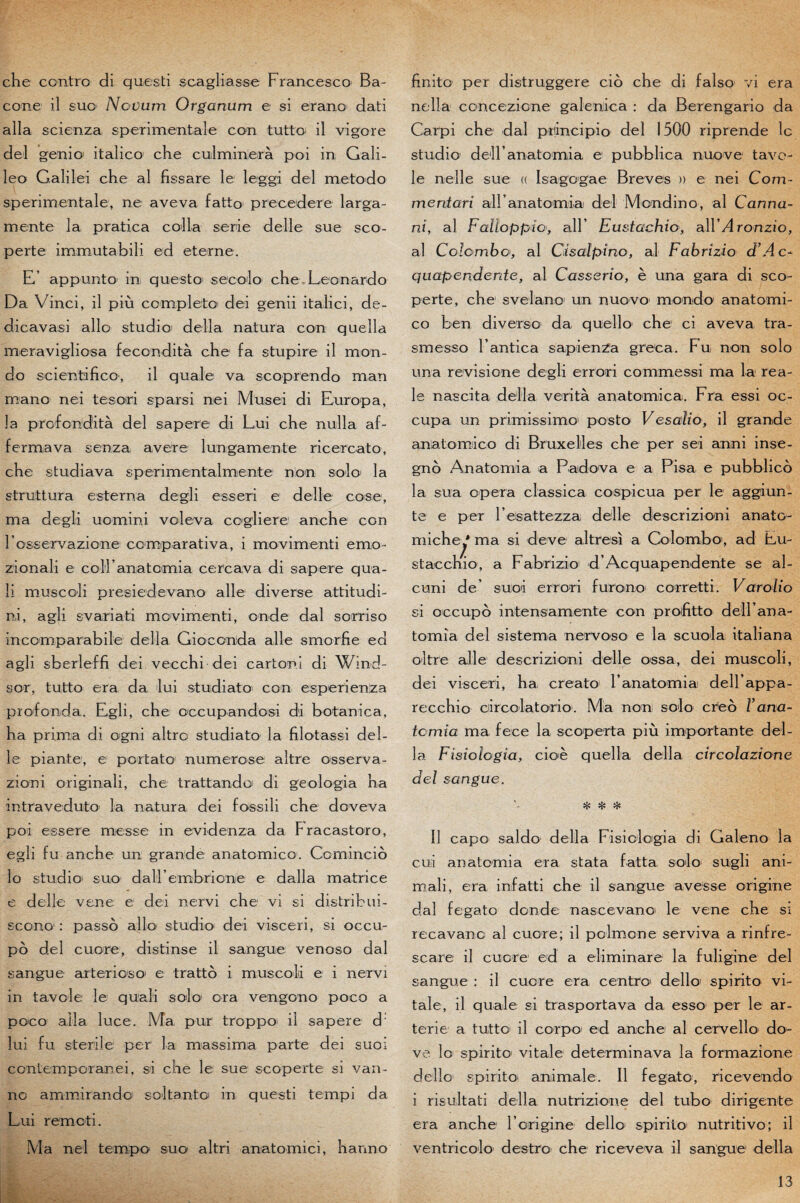 che contre di questi scagliasse Francesco Ba- cone il suo Novum Organum e si erano dati alla scienza sperimentale con tutto* il vigore del genio* italico che culminera poi in Gali- leo Galilei che al fissare le leggi del metodo sperimentale, ne aveva fatto precedere larga- mente la pratica colla sérié delle sue sco- perte imrnutabili ed eterne. E’ appunto in questo* s écolo che Leonardo Da Vinci, il più complète dei genii italici, de- dicavasi allô studio délia natura con quella meravigliosa fecondità che fa stupire il mon- do scientifico, il quale va scoprendo man rnano nei tesori sparsi nei Musei di Europa, la profondità del sapere di Lui che nulla af- fermava senza avéré lungamente ricercato, che studiava sperimentalmente non solo la struttura esterna degli esseri e delle cose, ma degli uomini voleva cogliere anche con rosservazione comparativa, i movimenti emo- zionali e coll anatoimia cercava di sapere qua¬ li muscoli presiedevano aile diverse attitudi- ni, agli svariati movimenti, onde dal sorriso incomparabile délia Gioconida aile smorhe ed agli sberleffi dei vecchi dei carton! di Wind¬ sor, tutto era da lui studiato con esperienza profonda. Egli, che oceupandosi di botanica, ha prima di ogni altro studiato la filotassi del¬ le piante, e portato numerose altre osserva- zioni originali, che trattando di geologia ha intraveduto la natura dei fossili che doveva poi essere messe in evidenza da Fracastoro, egli fu anche un grande anatomico. Comincio lo studio' suo daU’embrionie e dalla matrice e delle vene e dei nervi che vi si distri b ui- scono : passo allô studio1 dei visceri, si occu¬ pé del cuore, distinse il sangue venoso dal sangue arterioso' e tratté i muscoli e i nervi in tavole le quali solo or a vengono poco a poco alla luce. Ma pur troppo; il sapere d: lui fu stérile per’ La massima parte dei suoi contemporanei, si che le sue scoperte si van- no ammirando scltantc in questi tempi da Lui remoti. Ma nei tempo suo1 altri anatomici, hanno finito per distruggere cié che di falso vi era nella concezione galenica : da Berengario da Carpi che dal principio del 1500 riprende le studio deH anatomia e pubblica nuove tave¬ lé nelle sue « Isagogue Brèves » e nei Com- meritari airanatomia del Mondino, al Canna¬ nt, al Faïioppio, ail’ Eustachio, a\VAronzio, al Colomboal Cisalpïno, al Fabrïzio d’Ac- qitapenderde, al Casserio, è una gara di sco¬ perte, che svelano un nuovo monde anatomi¬ co ben diverse1 da quello che ci aveva tra- smesso l’antica sapienza greca. Fu non solo una revisione degli errori conimessi ma la rea¬ le nascita délia verità anatomica. Fra essi oc¬ cupa, un primissimo' posto Vesaïio, il grande anatomico di Bruxelles che per sei anni inse- gné Anatoniia a Paidova e a Pisa e pubblicé la sua opéra classica cospicua per le aggiun- te e per resattezza delle descrizioni anato- miche * ma si deve altresi a Colombo1, ad Eu- / stacchio, a Fabrizio d’Acquapendente se al- cuni de’ suoi errori furono corretti. Varolio si occupé intensamente con proifitto dell’ana- tomîa del sistema nervoso e la scuolai italiana oitre aile descrizioni delle ossa, dei muscoli, dei visceri, ha creato ranatomia deU’appa- recchio circolatorio1. Ma non solo créé rana¬ tomia ma fece la scoperta più importante dél¬ ia Fïsiologia, cioè quella délia cïrcolazïone del sangue. * * * Il capo saldo délia Fisiclogia di Galeno la cui anatomia era stata fatta solo sugli ani- mali, era infatti che il sangue avesse origine dal fegato donde nascevano le vene che si recavanc al cuore; il polmone serviva a rinfre- scare il cuore ed a eliminare la fuligine del sangue : il cuore era centre1 dello1 spirito vi¬ tale, il quale si trasportava da esso per le ar- terie a tutto il corpo1 ed anche al cerVello do- ve lo spirito* vitale determinava la formazione dello spirito animale. Il fegato, ricevendo i risultati délia nutrizione del tubo dirigente era anche F origine dello spirito* nutritivo; il ventricolo destro che riceveva il sangue délia