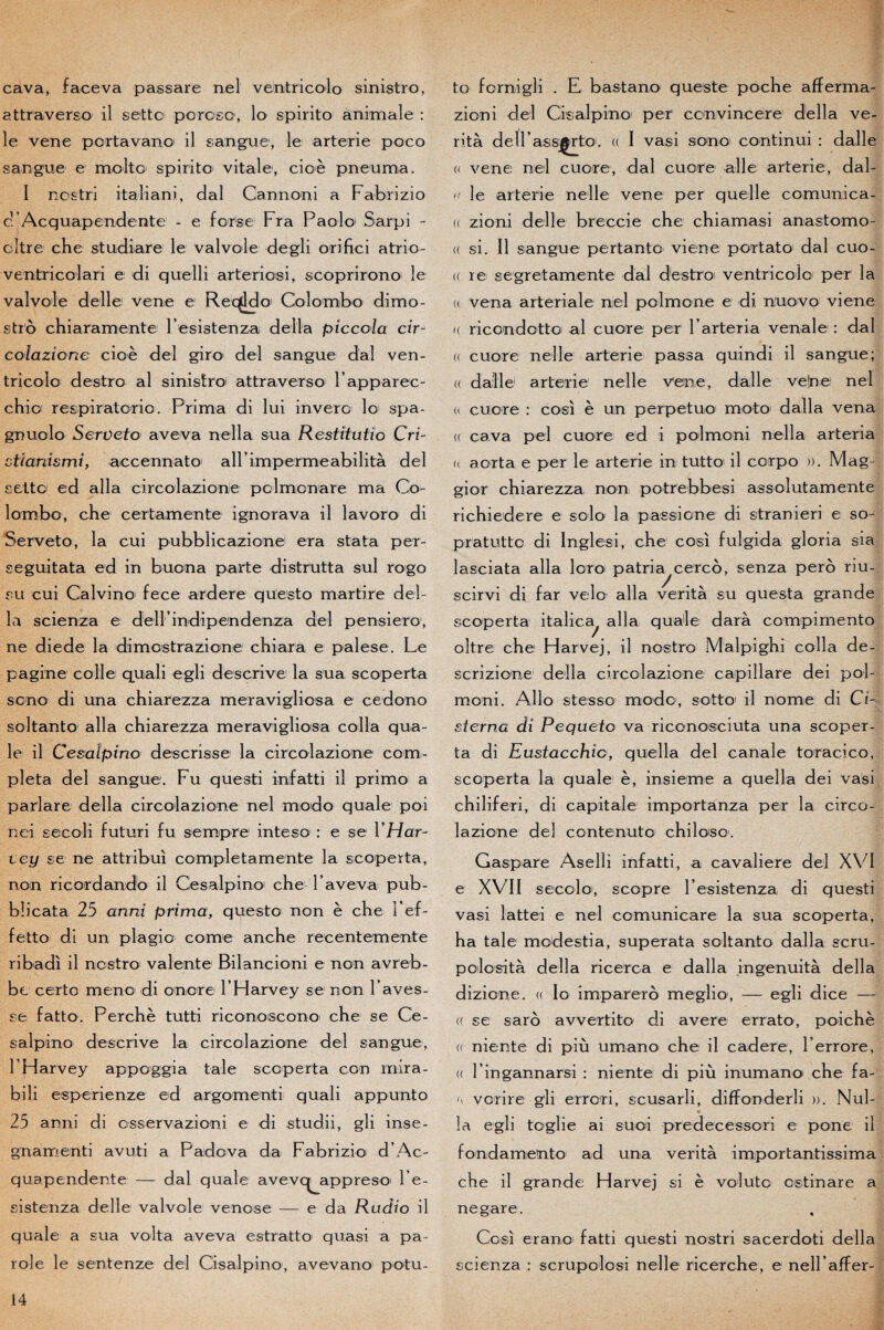 cava, face va passare nel vemtricolo sinistro, attraverso il s et te poroso, lo spirito animale : le vene pcrtavanc il sangue, le arterie poco sarigue e moite spirito vitale, cioè pneu ma. I nostri italiani, dal Cannoni a Fabrizio c’Acquapendente - e forse Fra Paolo Sarpi - oître che studiare le valvole degli orifici atrio- ventricolari e di quelli arteriosi, scoprirono le valvole delle vene e Reçddo Colombo dimo- stro chiaramente Fesistenza délia piccoïa cir¬ colazione cioè del giro< del sangue dal ven¬ tricolo destro al sinistre attraverso Fapparec- chio respiratorio. Prima di lui invero lo spa- gnuolo Serveto aveva nella sua Restitutio Cri- ctîardsmi, accennato ail’imper me abilità del sette ed alla circolazicne polmonare ma Co¬ lombo, che certamente ignorava il lavoro di Serveto, la cui pubblicazione era stata per- seguitata ed in buona parte distrutta sul rogo su cui Calvino fece ardere questo martire dél¬ ia scienza e dell’indipendenza del pensiero, ne diede la dimestrazione chiara e palese. Le pagine colle quali egli descrive la sua scoperta sono di una chiarezza meravigliosa e cedono soltanto alla chiarezza meravigliosa colla qua¬ le il Cesaîpino des crisse la circolazione com¬ pléta del sangue. Fu questi infatti il primo a parlare délia circolazione nel modo quale poi nei secoli futuri fu sempre inteso : e se Y Har¬ vey se ne attribui completamente la scoperta, non ricordando il Cesaîpino che F aveva pub- blicata 25 anni prima, questo non è che Fef- fetto di un plagie corne anche recentemente ribadi il nestro valente Bilancioni e non avreb- bc certo meno di onore F Harvey se non l ’aves- se fatto. Perche tutti riconoscono che se Ce- salpino descrive la circolazione del sangue, FHarvey appoggia taie scoperta con rnira- bili esperienze ed argomenti quali appunto 25 anni di osservazioni e di studii, gli inse- gnamenti avuti a Padova da Fabrizio d’Ac- quapendente — dal quale avevc^appreso l’e- sistenza delle valvole venose — e da Rudio il quale a sua volt a aveva estratto quasi a pa¬ role le sentenze del Cisalpino, avevano potu- to fornigli . E bastano queste poche afferma- zioni del Cisalpino per convincere délia ve- rità delFassjÇrtO'. (( I vasi sono' continui : dalle u vene nel cuore, dal cuore aile arterie, dal- « le arterie nelle vene per quelle comunica- (( zioni delle breccie che chiamasi anastomo- <( si. Il sangue portante viene portato dal cuo- (( re segretamente dal destro ventricoio per la « vena arteriale nel polmone e di nuovo viene <( ricondotto al cuore per Farteria venale : dal « cuore nelle arterie passa quindi il sangue; « dalle arterie nelle vene, dalle veine! nel « cuore : cosi è un perpetuo moto dalla vena (( cava pel cuore ed i polmoni nella arteria a aorta e per le arterie in tutto il corpo ». Mag- gior chiarezza non potrebbesi assolutamente richiedere e solo la passione di stranieri e so- pratutte di. Inglesi, che cosi fulgida gloria sia lasciata alla loro patria^cerco, senza perô riu- scirvi di far vélo alla verità su questa grande scoperta italica^ alla quale darà compimento oltre che Harvej, il nostro Malpighi colla de- scrizione délia circolazione capillare dei pol¬ moni. Allô stesso modo, sotto il nome di Ci- sterna di Pequeio va riconosciuta una scoper¬ ta di Eustacchic, quella del canale toracico, scoperta la quale è, insieme a quella dei vasi chiliferi, di capitale importanza per la circo¬ lazione del contenuto chiloso. Gaspare Aselli infatti, a cavalière del XVI e XVII secolo, scopre Fesistenza di questi vasi lattei e nel comunicare la sua scoperta, ha taie modestia, superata soltanto dalla scru- polosità délia ricerca e dalla ingenuità délia dizione. « lo împarerô meglio, — egli dice — (( se saro avvertito di avéré errata, poichè (( niente di più umano che il cadere, Ferrore, « Fingannarsi : niente di più inumano che fa- fy vorire gli errori, scusarli, diffonderli ». Nul- îa egli toglie ai suoi predecessori e pone il fondamento ad una verità importantissima che il grande Harvej si è volute estinare a negare. Cosi erano fatti questi nostri sacerdoti délia scienza : scrupolosi nelle ricerche, e nell’affer-