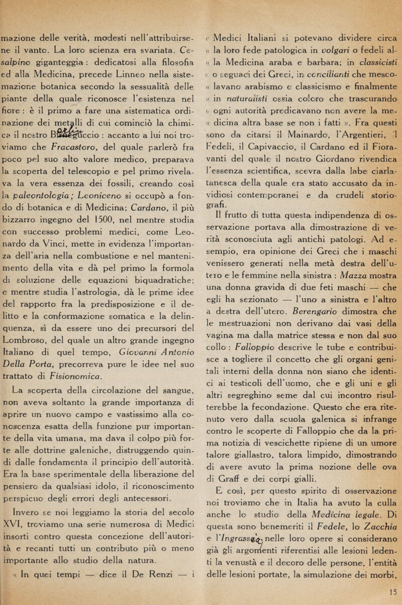 mazione de lie verità, modesti neirattribuir sé¬ né il vante. La loro scienza era svariata. Ce- salpino giganteggia, : dedicatosi alla filosofia ed alla Medicina, précédé Linneo nella siste- maziooe botanica secondo la sessualità delle pian te délia quale riconosce l’esistenza nel fiore : è il primo a fare una sistematica ordi- nazione dei metalli di cui comincio la chimi- p f * cb il nostro Bléee^uccio : accanto a lui noi tro- viamo che Fracastoro, del quale parlero fra p o co pel su o alto valore medico, prépara va la scoperta del telescopio e pel primo rivela- va la vera essenza dei fossili, creando cosi la palecntologia ; Leoniceno si occupé a fon- do di botanica e di Medicina; Cardano, il più bizzarro ingegno del 1500, nel mentre studia con successo problemi medici, corne Leo¬ nardo da Vinci, mette in evidenza l’importan- za deir aria nella combustione e nel manteni- mento délia vita e dà pel primo la formola di soluzione delle equazicni biquadratiebe; e mentre studia l astrologia, dà le primei idee del rapporta fra la predisposizione e il de- litto e la conformazione somatica e la delin- quenza, si da essere uno dei precursori del Lombroso, del quale un altro grande ingegno Italiano di quel tempo, Giovanni Antonio Délia Porta, precorreva pure le idee nel suo trattato di Fisicncmica. La scoperta délia circolazione del sangue, non aveva soltanto la grande importanza di aprire un nuovo campo e vastissimo alla cô¬ nes cenza e sait a délia funzione pur importan¬ te délia vita umana, ma dava il colpo più for¬ te aile dottrine galeniche, distruggendo quin- di dalle fond.amenta il principio' deH autorità. Era la base sperimentale délia liberazione del pensiero da qualsiasi idolo, il riconoscimento perspicuo degli errori degli antecessori. Invero ce noi leggiamo la storia del secolo XVI, treviamo' una sérié numerosa di Medici insorti contro questa concezione deirautori- tà e recanti tutti un contributo più o meno importante allô1 studio délia natura. <( In quoi tempi — dice il De Renzi — i (' Medici Italiani si potevano dividere circa u la loro fede patologica in volgari o fedeli al- « la Medicina araba e barbara; in classicisti (' o seguaci dei Greci, in conciliardi che mescoi- <( lavano! arabismo e’ classicismoi e finalmente (( in naturalisa ossia colore che trascurando (. ogni autorità predicavanoi non avéré la me- « dicina altra base se non i fatti ». Fra questi sono da citarsi il Mainardo, rArgentieri, ’1 l^edeli, il Capivaccio, il Cardano ed il Fiora- vanti del quale il nostro Gicrdano rivendica T essenza scientifica , sce vra dalla labe ciar la- tanesca délia quale era stato accusato da in- vidicsi contemporanei e da crudeli storio- gïafi. Il frutto di tutta questa indipendenza di os- servazione portava alla dimostrazione di ve¬ rità sconosciuta agli antichi patolcgi. Ad e- sempio, era opinione dei Greci che i rnaschi venissero generati nella metà destra dell’u- teio e1 le femmine nella sinistra : Mazza mostra una donna gravida di due feti rnaschi — che egli ha sezionato — lu no a siniistra e l’altro a destra delFuterc. Berengario dimostra che le mestruazioni non derivano dai vasi délia vagina ma dalla matrice stessa e non dal suo collo : Falîoppio descrive le tube e centribui- sce a togliere il concetto che gli organi geni- tali interni délia donna non siano che identi- ci ai testiccli deH ucmo, che e gli uni e gli altri segreghino seme dal cui in contro risul- terebbe la fecondazione. Questo che era rite- nuto vero dalla scuola galenica si infrange contro le scoperte di Falîoppio che da la pri¬ ma notizia di vescichette ripiene di un umore talore giallastro, talora limpido1, dimostrando di avéré avuto la prima nozione delle ova di Graff e dei corpi gialli. E cosi, per questo spirite di osservazione noi troviamo che in Italia ha avuto la culla anche lo studio délia, Medicina legale. Di questa sono benemeriti il Fedele, lo* Zacchia e VIngrassQQ nelle loro opéré si considerano già gli argomenti riferentisi aile lesioni leden- ti la venustà e il decoro delle persone, l’entità delle lesioni portate, la simulazione dei morbi,