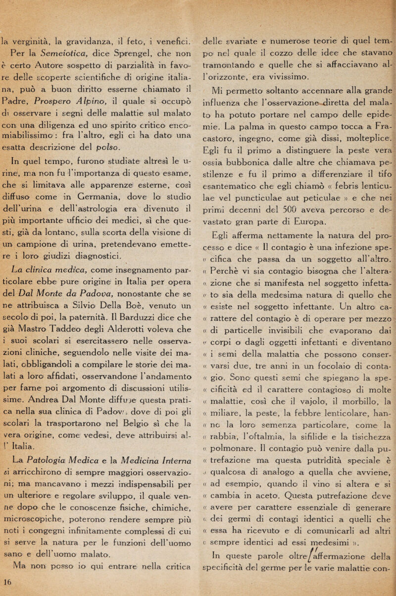 la vèrginità, la gravidanza, il feto, i venefici. Per la Semeiotica, dice Sprengel, che non è certo Autore sospetto di par zi al it à in favo^- re delle scoperte scientifiche di origine italia- na, puo a buon diritto esserne chiamato il Padre, Prospéra Alpino, il quale si occupé di osservare i segni delle malattie sul malato con una diligenza ed uno spirito critico enco- miabilissimo1 : fra l’altro, egli ci ha date' una esatta descrizione del polso. In quel tempo, furono studiate altresi le u- rine1, ma non fu i’importanza di questo es amie, che si limitava aile apparenze1 esterne, cosi diffuso' corne in Germania, dove loi studio deirurina e dell astrclogia era divenuto il più importante ufficic' dei medici, si che que- sti, già da lontano, sul la scorta délia vis! on e di un campione di urina, pretendevano emette- re i loro giudizi diagnostici. La ctiriica mediïca, corne insegnamento par¬ ti col are ebbe pure origine1 in Italia per opéra del Dal Morde da Padova, nonostante che se ne attribuisca a Silvio Délia Boè, venuto un secoloi di poi, la paternità. Il Barduzzi dice che già Mastro Taddeo degli Alderotti vole va che i suoi scolari si esercitassero nelle osserva- zioni cliniche, seguendolo nelle visite dei ma- lati, obbligandoli a compilare le storie dei ma- lati a loroi afjfidati, osservandone l’andamento per farne poi argomento di discussioni utilis- sime. Andrea Dal Monte diffuje questa prati- ca nella sua clinica di Padov/ • dove di poi gli scolari la trasportarono niel Belgio si che la vera origine, corne vedesi, deve attribuirsi aî- V Italia. La Patologia Mcdica e la Medicïrta Interna A arricchirono di sempre maggiori osservazio1- ni; ma mancavano i mezzi iudispensabili per un ulteriore e regolare sviluppo, il quale ven- ne dopo che le conoscenze fisiche, chimiche, microscopiche, poterono rendere sempre più noti i congegni in fini tam ente complessi di cui si serve la natura per le funzioni dell’uomo sano e deiruomo malato. Ma non poisso io qui entrare nella critica delle svariate e numerose teorie di quel tem¬ po1 nel quale il cozzo delle idee che stavano tramontando e quelle chei si affacciavano al- rorizzonte, era vivissimo. Mi permetto soltanto accennare alla grande influenza che rosservazione diretta del mala¬ to ha p o tut O' port are nel campa1 delle épidé¬ mie. La palma in questoi campoi tocca a Fra- castoro1, ingegno, corne già dissi, molteplice. Egli fu il primo a distinguere la peste vera ossia bubbonica dalle altr'e che chiamava pe- stilenze e fu il primo a differenziare il tifo esantematico che egli chiamo (( febris lenticu- lae vel puncticulae aut peticulae )) e che nei primi decenni del 500 aveva percorso e de^ vastato gran parte di Europa. Egli afferma nettamente la natura del pro^ cesso e dice (( Il contagioi è una infezione spe- (< cifica che passa da Un soggetto all’altro. (( Perche vi sia contagio bisegna che Faltera- (« zione che si manifesta nel soggetto infetta- toi sia délia medesima natura di quello che (( esiste nel soggetto infettante. Un altro ca- (( rattere del contagio è di operare per mezzo « di particelle invisibili che evaperano dai (' corpi oi dagli oggetti infettanti e diventano « i semi délia malattia che possono conser- u varsi due, tre anni in un focolaio di conta- (( gio'. Son O1 questi semi che spieganoi la spe- « cificità ed il carattere contagioso di moite u malattie, cosi che il vajoloi, il morbillo, la a miliare, la peste, la febbre lenticoîare, han- « ne la loro' semenza particolare, corne la (( rabbia, Eoftalmia, la sifilidei e la tisichezza (( polmonare. Il contagio puo venire dalla pu¬ ce trefazicne ma questa putridità spéciale è ,( qualcosa di analogo a quella che avviene, <( ad esempio', quandoi il vino si altéra e si (( cambia in acetoi. Questa putrefazione deve <( avéré per carattere essenziale di generare e dei germi di contagi identici a quelli che (( essa ha ricevuto1 e di comunicarli ad altri c sempre identici ad essi medesimi )). In queste parole oltre^affermazione délia speci-ficità del germe per le varie malattie con-