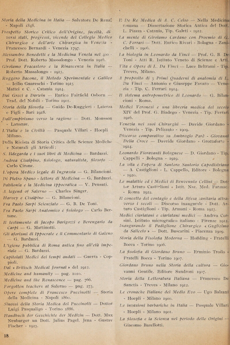 Storia délia Medicina in Italia — Salvatore De Renzî - Napoli 1848. Prospetto Storico Critico dell’Origine, facoltà, di¬ vers! stati, progressa, vic-ende del Collegio Medico Chirurgico e delVarte Chïrurgica in Venezia - Francesco Bernardi - Venezia 1797. Alessandro Benedetti e la Medicina Veneta ncl 400 - Prof. Dott. Roberto Massalongo - Venezia 1916. Girolamo Fracastoro e la Rinascenza in Italia — Roberto Massalongo - 1915. Ruggero Bacone, il Metodo Sperimentale e Galileo - Icilio Guareschi - Torino 1915 Mattéi e C. - Catania 1914. Dai Greci a Darwin — Knrico Fairfield Osborn — Trad. del Nobili - Torino 1901. Storia délia filosofia ■— Guido De-Ruggieri - Raterza e Figli - Bari 1918. DallJ cmpirismo verso la ragione — Dott. Mousson - Rananze. JA Italia c la Civiltà — Pasquale Villari - Hoepli Milano. Dalla Rivista di Storia Critica delle Scienze Mediche e Naturali gli Articoli : .S’. Ildegarda e i suoi libri di Medicina — Barduzzi. Andrea Cisalpîno, fisiologo, naturalista, filosofo — Carlo Cirone. L'opéra Medico legale di Ingrassia — G. Bilancioni. Di Pietro Spano - lettore di Medicina — G. Barduzzi. Balrilonia e la Medicina lppocratica — V. Pensuti. .1 legend of Saler no — Charles Singer. Harvey e Cisalpino — G. Bilancioni. Fra Paolo Sarpi Scienziato — G. B. De Toni. Fra Paolo Sarpi Anatomico e fisiologo — Carlo Ber- ton e . Il testamento di Jacopo Barigozzi e Berengario da Carpi — G. Martinotti. Gli aforismi di Ippocrate e il Commcntario di Galeno -— G. Barduzzi. ISigiene pubblica di Roma antica fino alVetà impé¬ riale — G. Barduzzi. Capitolati Medici dei tempi andati — Guerra - Cop- pioli. Dal « Britisch Medical Journal » del 1912. Medicine and humanity ■— pag. 1010. Mcdicine and the Renascence — pag. 766. Forgotten t cacher s at Salerno — pag. 273. Ofiere complété di Francesco Puccinotti — Storia délia Medicina - Napoli 1860. Sinossi délia Storia Medica del Puccinotti — Dottor Tuigi Pasqualigo - Torino 1886. Handbuch der Geschichte der Medizin — Dott. Max Neuburger un Dott. Julius Pagel. Jena - Gustav Fischer - 1923. Il De Re Medica di A. (A Celso — Nella Medicina roinana — Dissertazione Storica Antica del Doit.. L. Piazza - Catania, Tip. Galeti - 1912. La mente di Girolamo Cardano con Proemio di G., C. Ferrari — Dott. Knrico Rivari - Bologna - Zani- chelli - 1906. La biologia in Leonardo da Vinci — Prof. G. B. De Toni - Atti R. Istit.uto Veneto di Scienze e Arti. l'ita e Opéré di L. Da Vinci — Duce Beltrami - Tip. Trêves, Milano. A proposito di 3 Prirni Quaderni di anatomia di L. Da Vinci — Antonio e Giuseppe Favaro — Vene¬ zia - Tip. C. F'errari 1914. Il sistema antropometrico di Leonardo — G. Bilan¬ cioni - Roma. Medici Veronesi e una libreria medica del secolo XIV del Prof. G. Biadego - Venezia - Tip. F'errari 1916. Venezia nei suoi Chirurghi — Davide Giordano - Venezia - Tip. Pelizzato - 1909. Discorso comparativo su Ambrogio Paré - Giovanni Délia Croce — Daeeide Giordano - Grottaforte - 1914. Leonardo Fioravanti Bolognese — D. Giordano - Tip. Cappelli - Bologna - 1919. La vita e P opéra di Santoro Santorio Capodistriano - A Castiglioni - L. Cappello, Kditore - Bologna - 1920. Le malattie ed i Medici di Benvenuto Cellini ■— Dot- for Arturo Castivlioni Istit. Naz. Med. Farmaci - Roma 1922. Il concetto del contagio e délia difesa sanitaria attra- verso i secoli — Discorso inaugurale - Dott. Ar¬ turo Castiglioni - Tip. Armani - Roma 1923. Medici ciarlatani e ciarlatani medici — Andrea Cor- sini. Istituto micrografîco italiano - F'irenze 1912. /naugurando il Padiglione Chirurgico « Guglielmo da Saliceto » — Dott. Buscarini - Piacenza 1909. Storia delta Fisolofia Moderna — Hoffding - Fratelli Bocca - Torino 1906. La fisolofia di Giordano Bruno — Erminio Troilo - Fratelli Bocca - Torino 1907, Giordano Bruno nella Storia delta cultura — Gio¬ vanni Gentile. Kditore Sandroni 1907. Storia delta Letteratura Italiana ■— Francesco De Sanc.tis - Trêves - Milano 1912. Le cronache ItaUane del Medio Evo — Ugo Balzani - Hoepli - Milano 1900. Le invasioni barbariche in Italia — Pasquale Villari - Hoepli - Milano 1901. La filosofia e la Scienza net periodo delle Origini — Giacomo Bazellotti.