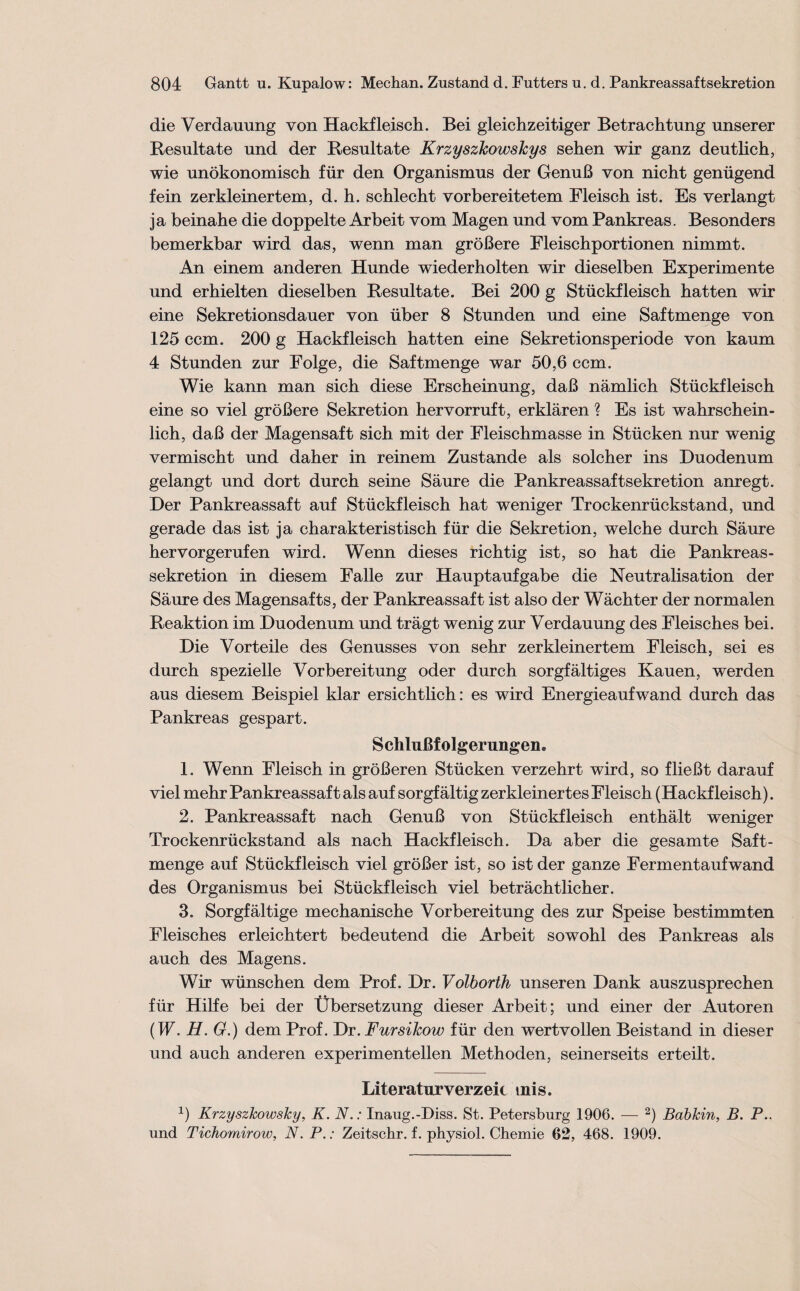 die Verdauung von Hackfleisch. Bei gleichzeitiger Betrachtung unserer Resultate und der Resultate Krzyszkowskys sehen wir ganz deutlich, wie unökonomisch für den Organismus der Genuß von nicht genügend fein zerkleinertem, d. h. schlecht vorbereitetem Fleisch ist. Es verlangt ja beinahe die doppelte Arbeit vom Magen und vom Pankreas. Besonders bemerkbar wird das, wenn man größere Fleischportionen nimmt. An einem anderen Hunde wiederholten wir dieselben Experimente und erhielten dieselben Resultate. Bei 200 g Stückfleisch hatten wir eine Sekretionsdauer von über 8 Stunden und eine Saftmenge von 125 ccm. 200 g Hackfleisch hatten eine Sekretionsperiode von kaum 4 Stunden zur Folge, die Saftmenge war 50,6 ccm. Wie kann man sich diese Erscheinung, daß nämlich Stückfleisch eine so viel größere Sekretion hervorruft, erklären ? Es ist wahrschein¬ lich, daß der Magensaft sich mit der Fleischmasse in Stücken nur wenig vermischt und daher in reinem Zustande als solcher ins Duodenum gelangt und dort durch seine Säure die Pankreassaft Sekretion anregt. Der Pankreassaft auf Stückfleisch hat weniger Trockenrückstand, und gerade das ist ja charakteristisch für die Sekretion, welche durch Säure hervorgerufen wird. Wenn dieses richtig ist, so hat die Pankreas- Sekretion in diesem Falle zur Hauptaufgabe die Neutralisation der Säure des Magensafts, der Pankreassaft ist also der Wächter der normalen Reaktion im Duodenum und trägt wenig zur Verdauung des Fleisches bei. Die Vorteile des Genusses von sehr zerkleinertem Fleisch, sei es durch spezielle Vorbereitung oder durch sorgfältiges Kauen, werden aus diesem Beispiel klar ersichtlich: es wird Energieaufwand durch das Pankreas gespart. Schlußfolgerungen, 1. Wenn Fleisch in größeren Stücken verzehrt wird, so fließt darauf viel mehr Pankreassaft als auf sorgfältig zerkleinertes Fleisch (Hackfleisch). 2. Pankreassaft nach Genuß von Stückfleisch enthält weniger Trockenrückstand als nach Hackfleisch. Da aber die gesamte Saft- menge auf Stückfleisch viel größer ist, so ist der ganze Fermentaufwand des Organismus bei Stückfleisch viel beträchtlicher. 3. Sorgfältige mechanische Vorbereitung des zur Speise bestimmten Fleisches erleichtert bedeutend die Arbeit sowohl des Pankreas als auch des Magens. Wir wünschen dem Prof. Dr. Volborth unseren Dank auszusprechen für Hilfe bei der Übersetzung dieser Arbeit; und einer der Autoren (W. H. G.) dem Prof. Dr. Fursikow für den wertvollen Beistand in dieser und auch anderen experimentellen Methoden, seinerseits erteilt. Literaturverzeic tnis. x) KrzyszTcowslcy, K. NInaug.-Diss. St. Petersburg 1906. — 2) Babkin, B. P.. und Tichomirow, N. P.: Zeitschr. f. physiol. Chemie 62, 468. 1909.