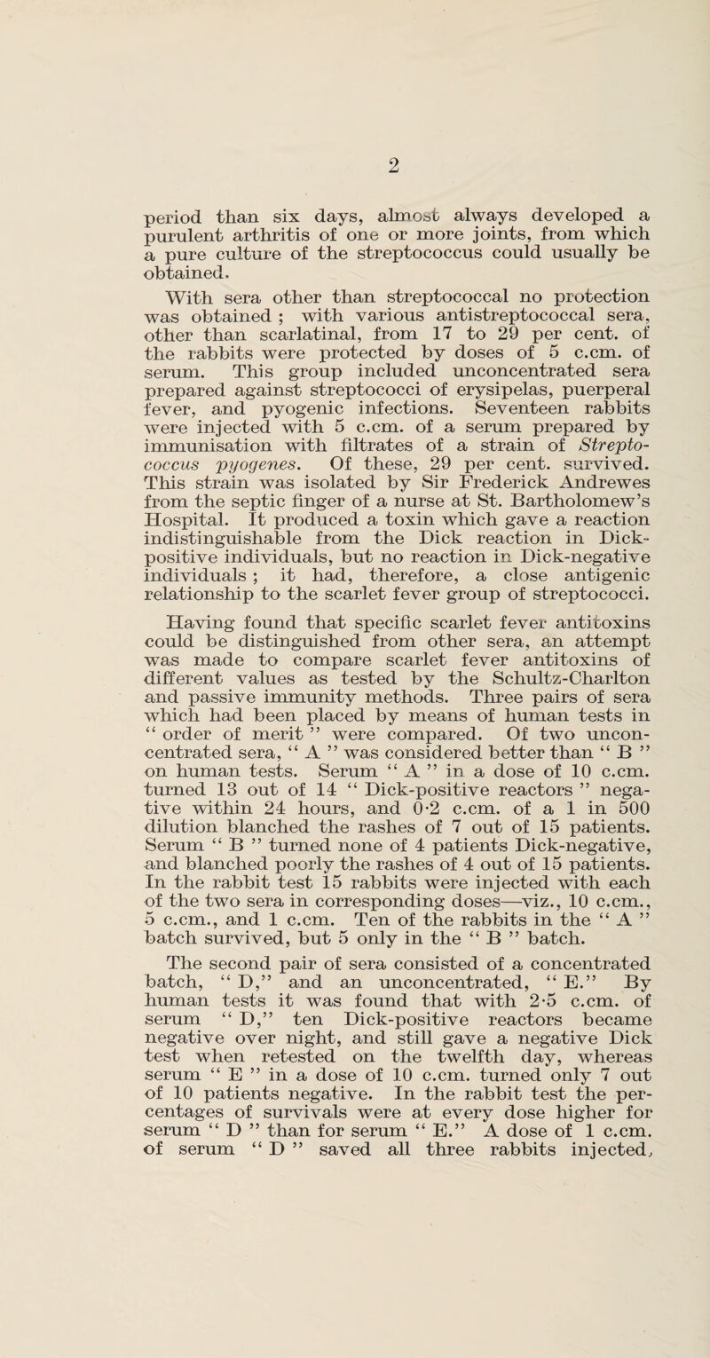 period than six days, almost always developed a purulent arthritis of one or more joints, from which a pure culture of the streptococcus could usually be obtained. With sera other than streptococcal no protection was obtained ; with various antistreptococcal sera, other than scarlatinal, from 17 to 29 per cent, of the rabbits were protected by doses of 5 c.cm. of serum. This group included unconcentrated sera prepared against streptococci of erysipelas, puerperal fever, and pyogenic infections. Seventeen rabbits were injected with 5 c.cm. of a serum prepared by immunisation with filtrates of a strain of Strepto¬ coccus pyogenes. Of these, 29 per cent, survived. This strain was isolated by Sir Frederick Andrewes from the septic finger of a nurse at St. Bartholomew’s Hospital. It produced a toxin which gave a reaction indistinguishable from the Dick reaction in Dick¬ positive individuals, but no reaction in Dick-negative individuals ; it had, therefore, a close antigenic relationship to the scarlet fever group of streptococci. Having found that specific scarlet fever antitoxins could be distinguished from other sera, an attempt was made to compare scarlet fever antitoxins of different values as tested by the Schultz-Charlton and passive immunity methods. Three pairs of sera which had been placed by means of human tests in “ order of merit ” were compared. Of two uncon¬ centrated sera, “ A ” was considered better than “ B ” on human tests. Serum “ A ” in a dose of 10 c.cm. turned 13 out of 14 “ Dick-positive reactors ” nega¬ tive within 24 hours, and 0-2 c.cm. of a 1 in 500 dilution blanched the rashes of 7 out of 15 patients. Serum “ B ” turned none of 4 patients Dick-negative, and blanched poorly the rashes of 4 out of 15 patients. In the rabbit test 15 rabbits were injected with each of the two sera in corresponding doses—viz., 10 c.cm., 5 c.cm., and 1 c.cm. Ten of the rabbits in the “ A ” batch survived, but 5 only in the “ B ” batch. The second pair of sera consisted of a concentrated batch, “ D,” and an unconcentrated, “ E.” By human tests it was found that with 2-5 c.cm. of serum “ D,” ten Dick-positive reactors became negative over night, and still gave a negative Dick test when retested on the twelfth day, whereas serum “ E ” in a dose of 10 c.cm. turned only 7 out of 10 patients negative. In the rabbit test the per¬ centages of survivals were at every dose higher for serum “ D ” than for serum “ E.” A dose of 1 c.cm. of serum “ D ” saved all three rabbits injected.