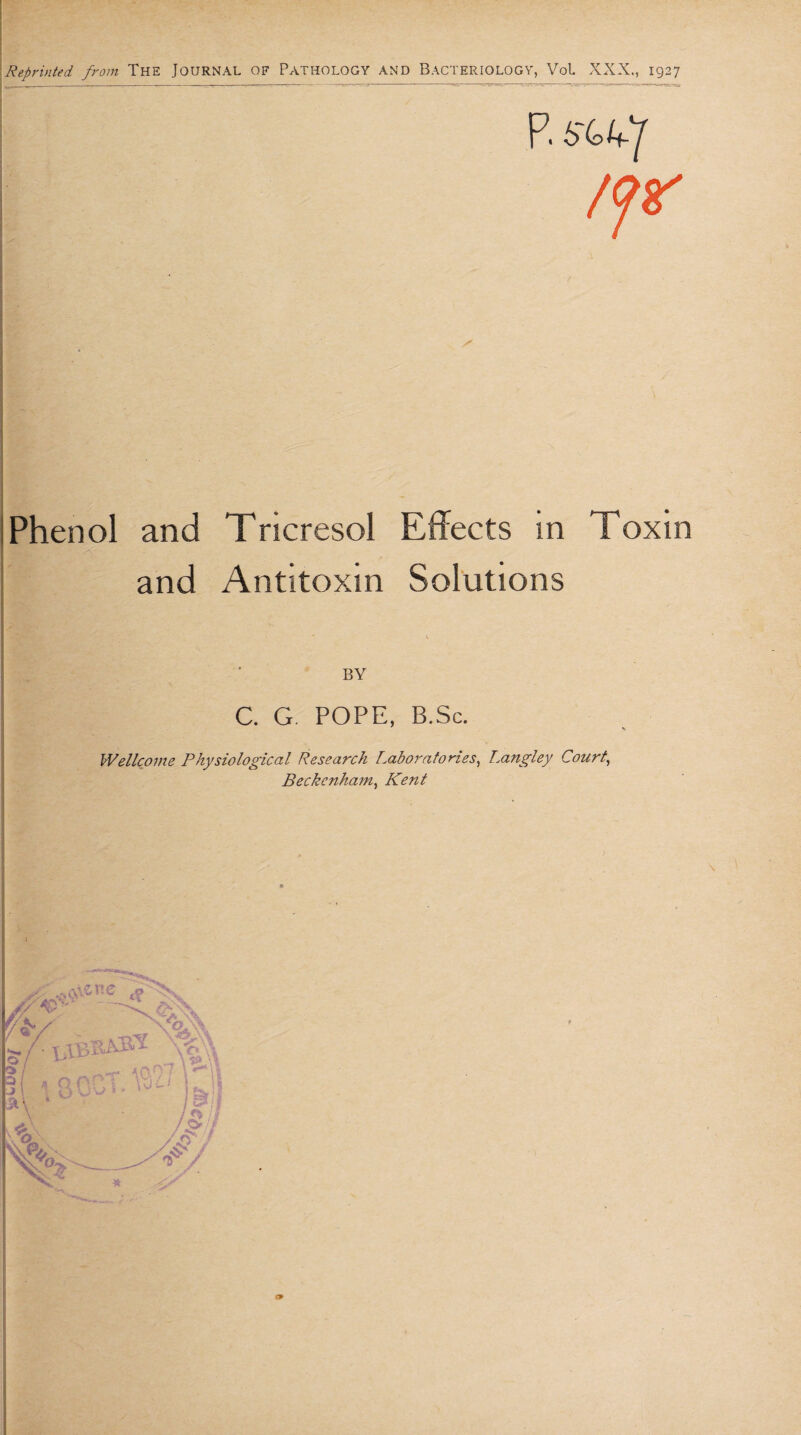 Reprinted from The Journal OF PATHOLOGY AND BACTERIOLOGY, Vol XXX., I927 Phenol and Tricresol Effects in Toxin and Antitoxin Solutions BY C. G. POPE, B.Sc. Wellcome Physiological Research Laboratories, Langley Court, Beckenham, Kent y/ // x.