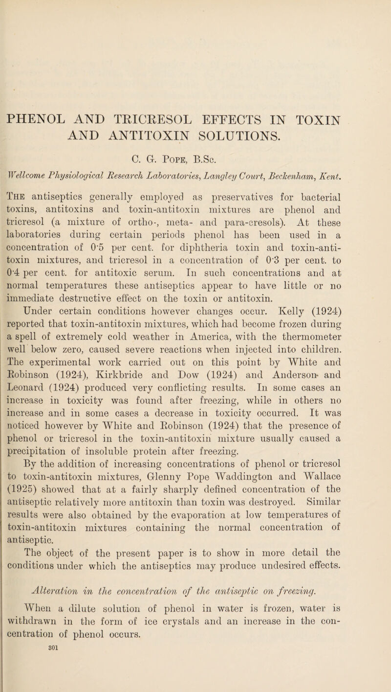 PHENOL AND TPICPESOL EFFECTS IN TOXIN AND ANTITOXIN SOLUTIONS. C. G. Pope, B.Sc. Wellcome Physiological Research Laboratories, Langley Court, Beckenham, Kent. The antiseptics generally employed as preservatives for bacterial toxins, antitoxins and toxin-antitoxin mixtures are phenol and tricresol (a mixture of ortho-, meta- and para-cresols). At these laboratories during certain periods phenol has been used in a concentration of 0'5 per cent, for diphtheria toxin and toxin-anti¬ toxin mixtures, and tricresol in a concentration of 0'3 per cent, to 0'4 per cent, for antitoxic serum. In such concentrations and at normal temperatures these antiseptics appear to have little or no immediate destructive effect on the toxin or antitoxin. Under certain conditions however changes occur. Kelly (1924) reported that toxin-antitoxin mixtures, which had become frozen during a spell of extremely cold weather in America, with the thermometer well below zero, caused severe reactions when injected into children. The experimental work carried out on this point by White and Robinson (1924), Kirkbride and Dow (1924) and Anderson- and Leonard (1924) produced very conflicting results. In some cases an increase in toxicity was found after freezing, while in others no increase and in some cases a decrease in toxicity occurred. It was noticed however by White and Robinson (1924) that the presence of phenol or tricresol in the toxin-antitoxin mixture usually caused a precipitation of insoluble protein after freezing. By the addition of increasing concentrations of phenol or tricresol to toxin-antitoxin mixtures, Glenny Pope Waddington and Wallace (1925) showed that at a fairly sharply defined concentration of the antiseptic relatively more antitoxin than toxin was destroyed. Similar results were also obtained by the evaporation at low temperatures of toxin-antitoxin mixtures containing the normal concentration of antiseptic. The object of the present paper is to show in more detail the conditions under which the antiseptics may produce undesired effects. Alteration in the concentration of the antiseptic on freezing. When a dilute solution of phenol in water is frozen, water is withdrawn in the form of ice crystals and an increase in the con¬ centration of phenol occurs.