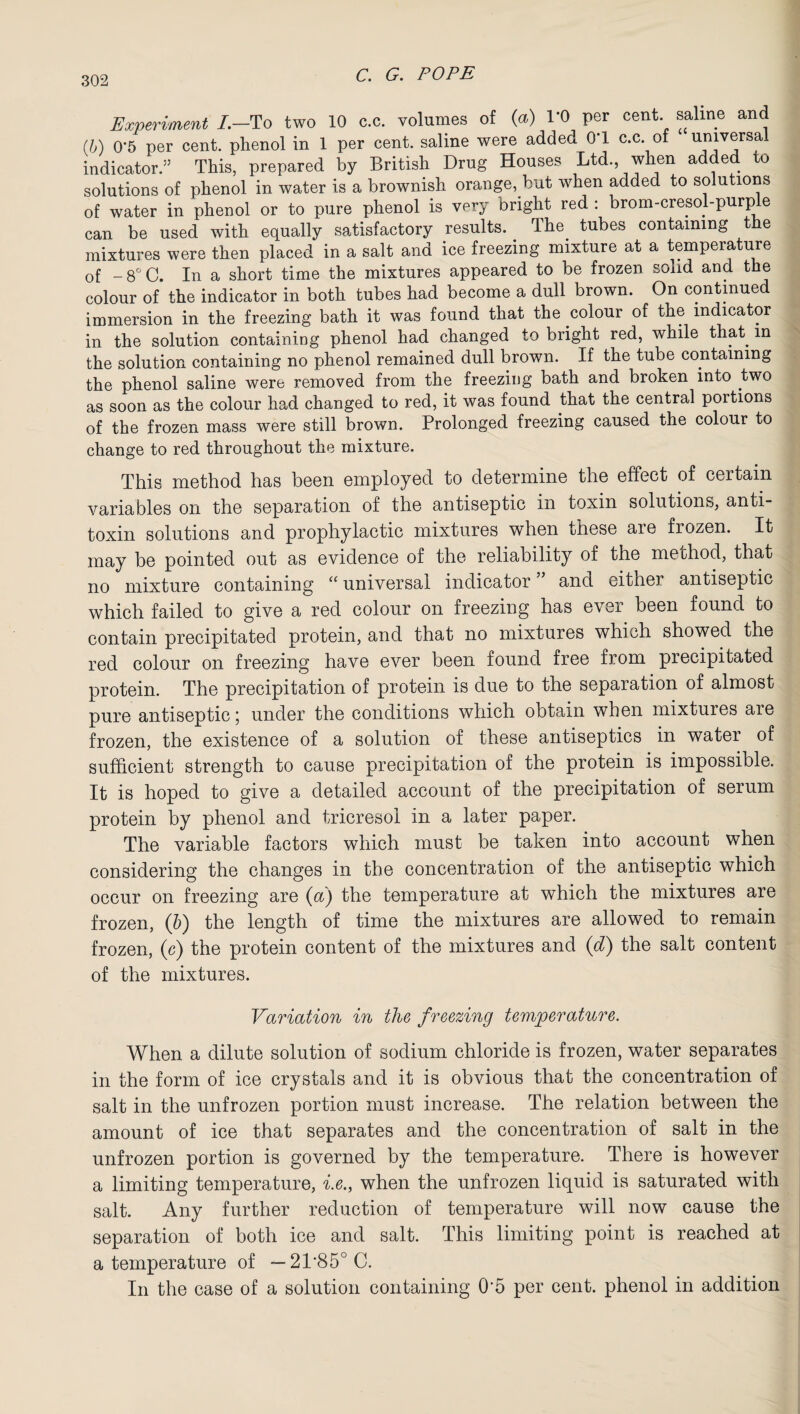 Experiment /.—To two 10 c.c. volumes of (a) 1*0 per cent, saline and (b) 0*5 per cent, phenol in 1 per cent, saline were added 0T c.c. of universal indicator/ This, prepared by British Drug Houses Ltd., when added to solutions of phenol in water is a brownish orange, but when added to solutions of water in phenol or to pure phenol is very bright red : brom-cresol-purple can be used with equally satisfactory results. The tubes containing the mixtures were then placed in a salt and ice freezing mixture at a temperature of -8°C. In a short time the mixtures appeared to be frozen solid and the colour of the indicator in both tubes had become a dull brown. On continued immersion in the freezing bath it was found that the colour of the indicator in the solution containing phenol had changed to bright red, while that m the solution containing no phenol remained dull brown. If the tube containing the phenol saline were removed from the freezing bath and broken into two as soon as the colour had changed to red, it was found that the central portions of the frozen mass were still brown. Prolonged freezing caused the colour to change to red throughout the mixture. This method has been employed to determine the effect of certain variables on the separation of the antiseptic in toxin solutions, anti¬ toxin solutions and prophylactic mixtures when these are frozen. It may be pointed out as evidence of the reliability of the method, that no mixture containing “ universal indicator ” and either antiseptic which failed to give a red colour on freezing has ever been found to contain precipitated protein, and that no mixtures which showed the red colour on freezing have ever been found free from precipitated protein. The precipitation of protein is due to the separation of almost pure antiseptic; under the conditions which obtain when mixtures are frozen, the existence of a solution of these antiseptics in water of sufficient strength to cause precipitation of the protein is impossible. It is hoped to give a detailed account of the precipitation of serum protein by phenol and tricresol in a later paper. The variable factors which must be taken into account when considering the changes in the concentration of the antiseptic which occur on freezing are (a) the temperature at which the mixtures are frozen, (b) the length of time the mixtures are allowed to remain frozen, (c) the protein content of the mixtures and (d) the salt content of the mixtures. Variation in the freezing temperature. When a dilute solution of sodium chloride is frozen, water separates in the form of ice crystals and it is obvious that the concentration of salt in the unfrozen portion must increase. The relation between the amount of ice that separates and the concentration of salt in the unfrozen portion is governed by the temperature. There is however a limiting temperature, i.e., when the unfrozen liquid is saturated with salt. Any further reduction of temperature will now cause the separation of both ice and salt. This limiting point is reached at a temperature of — 2T850 C. In the case of a solution containing 0‘5 per cent, phenol in addition
