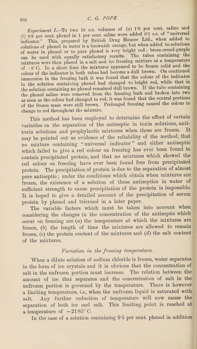 Experiment /.—To two 10 c.c. volumes of (a) 1*0 per cent, saline and (b) 0*5 per cent, phenol in 1 per cent, saline were added 0T c.c. of universal indicator/ This, prepared by British Drug Houses Ltd., when added to solutions of phenol in water is a brownish orange, but when added to solutions of water in phenol or to pure phenol is very bright red : brom-cresol-purple can be used with equally satisfactory results. The tubes containing the mixtures were then placed in a salt and ice freezing mixture at a temperature of -8°C. In a short time the mixtures appeared to be frozen solid and the colour of the indicator in both tubes had become a dull brown. On continued immersion in the freezing bath it was found that the colour of the indicator in the solution containing phenol had changed to bright red, while that m the solution containing no phenol remained dull brown. If the tube containing the phenol saline were removed from the freezing bath and broken into two as soon as the colour had changed to red, it was found that the central portions of the frozen mass were still brown. Prolonged freezing caused the colour to change to red throughout the mixture. This method has been employed to determine the effect of certain variables on the separation of the antiseptic in toxin solutions, anti¬ toxin solutions and prophylactic mixtures when these are frozen. It may be pointed out as evidence of the reliability of the method, that no mixture containing “ universal indicator ” and either antiseptic which failed to give a red colour on freezing has ever been found to contain precipitated protein, and that no mixtures which showed the red colour on freezing have ever been found free from precipitated protein. The precipitation of protein is due to the separation of almost pure antiseptic; under the conditions which obtain when mixtures are frozen, the existence of a solution of these antiseptics in water of sufficient strength to cause precipitation of the protein is impossible. It is hoped to give a detailed account of the precipitation of serum protein by phenol and tricresol in a later paper. The variable factors which must be taken into account when considering the changes in the concentration of the antiseptic which occur on freezing are (a) the temperature at which the mixtures are frozen, (b) the length of time the mixtures are allowed to remain frozen, (c) the protein content of the mixtures and (d) the salt content of the mixtures. Variation in the freezing temperature. When a dilute solution of sodium chloride is frozen, water separates in the form of ice crystals and it is obvious that the concentration of salt in the unfrozen portion must increase. The relation between the amount of ice that separates and the concentration of salt in the unfrozen portion is governed by the temperature. There is however a limiting temperature, i.e., when the unfrozen liquid is saturated with salt. Any further reduction of temperature will now cause the separation of both ice and salt. This limiting point is reached at a temperature of — 2T850 C. In the case of a solution containing 0‘5 per cent, phenol in addition