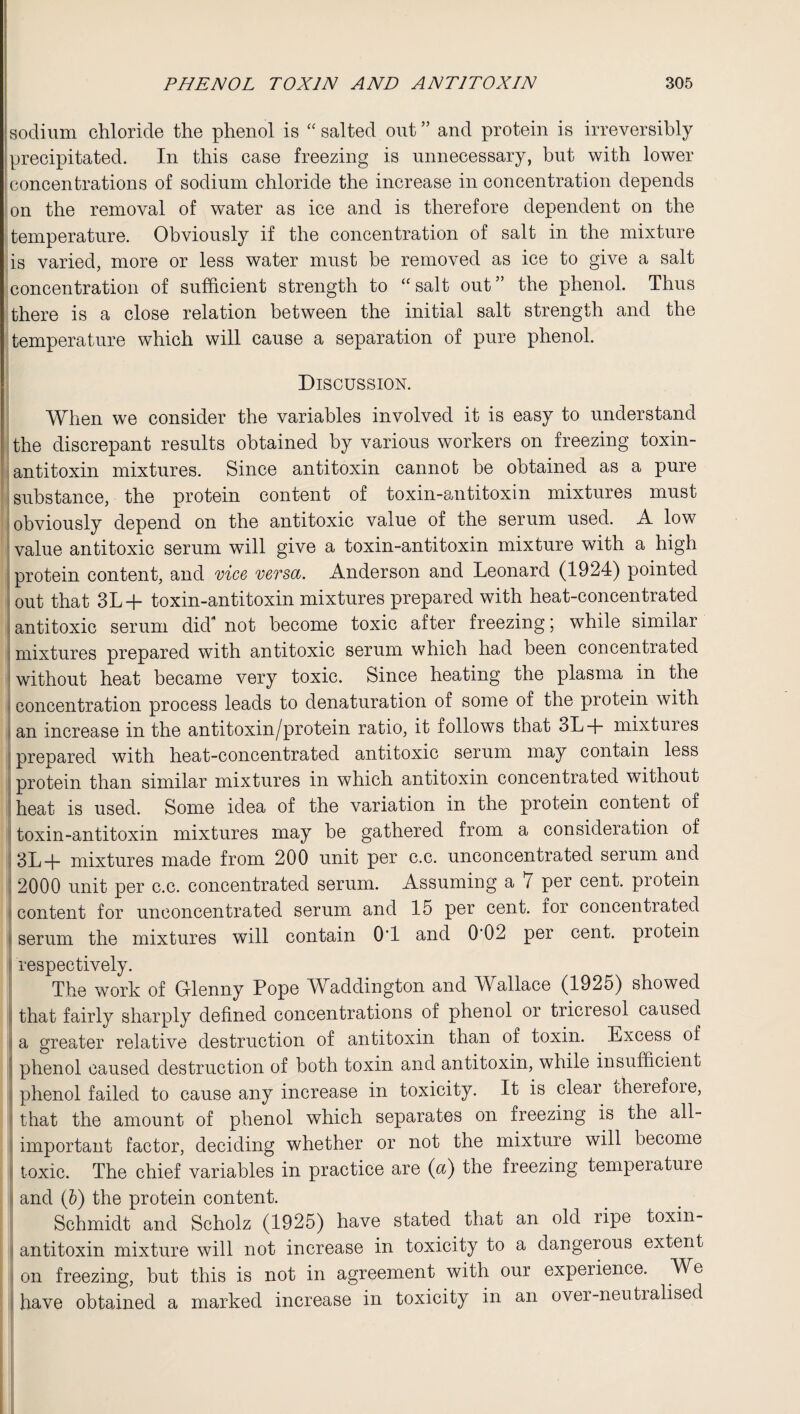 jsodium chloride the phenol is “salted out” and protein is irreversibly precipitated. In this case freezing is unnecessary, but with lower concentrations of sodium chloride the increase in concentration depends on the removal of water as ice and is therefore dependent on the temperature. Obviously if the concentration of salt in the mixture is varied, more or less water must be removed as ice to give a salt concentration of sufficient strength to “salt out” the phenol. Thus there is a close relation between the initial salt strength and the temperature which will cause a separation of pure phenol. Discussion. When we consider the variables involved it is easy to understand the discrepant results obtained by various workers on freezing toxin- antitoxin mixtures. Since antitoxin cannot be obtained as a pure substance, the protein content of toxin-antitoxin mixtures must obviously depend on the antitoxic value of the serum used. A low value antitoxic serum will give a toxin-antitoxin mixture with a high protein content, and vice versa. Anderson and Leonard (1924) pointed out that 3L + toxin-antitoxin mixtures prepared with heat-concentrated antitoxic serum did4 not become toxic after freezing; while similar mixtures prepared with antitoxic serum which had been concentrated without heat became very toxic. Since heating the plasma in the concentration process leads to denaturation of some of the protein with an increase in the antitoxin/protein ratio, it follows that 3L+ mixtures prepared with heat-concentrated antitoxic serum may contain less protein than similar mixtures in which antitoxin concentrated without heat is used. Some idea of the variation in the protein content of toxin-antitoxin mixtures may be gathered from a consideration of 3L+ mixtures made from 200 unit per c.c. unconcentrated serum and 2000 unit per c.c. concentrated serum. Assuming a / per cent, protein content for unconcentrated serum and 15 per cent, for concentiated < serum the mixtures will contain O'l and 0’02 per cent, protein • respectively. The work of Glenny Pope Waddington and Wallace (1925) showed | that fairly sharply defined concentrations of phenol or tricresol caused a greater relative destruction of antitoxin than of toxin. Excess of phenol caused destruction of both toxin and antitoxin, while insufficient phenol failed to cause any increase in toxicity. It is clear oherefoie, that the amount of phenol which separates on freezing is the all- important factor, deciding whether or not the mixture will become toxic. The chief variables in practice are (a) the freezing temperature and (b) the protein content. Schmidt and Scholz (1925) have stated that an old ripe toxin- antitoxin mixture will not increase in toxicity to a dangerous extent on freezing, but this is not in agreement with our experience. We have obtained a marked increase in toxicity in an over-neutralised