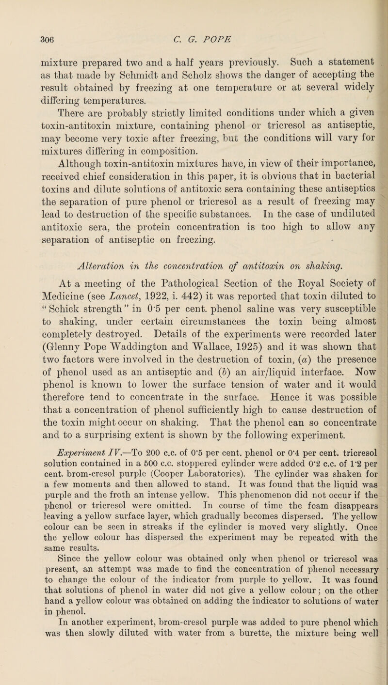 mixture prepared two and a half years previously. Such a statement . as that made by Schmidt and Scholz shows the danger of accepting the result obtained by freezing at one temperature or at several widely differing temperatures. There are probably strictly limited conditions under which a given toxin-antitoxin mixture, containing phenol or tricresol as antiseptic, may become very toxic after freezing, but the conditions will vary for mixtures differing in composition. Although toxin-antitoxin mixtures have, in view of their importance, received chief consideration in this paper, it is obvious that in bacterial toxins and dilute solutions of antitoxic sera containing these antiseptics the separation of pure phenol or tricresol as a result of freezing may lead to destruction of the specific substances. In the case of undiluted antitoxic sera, the protein concentration is too high to allow any separation of antiseptic on freezing. Alteration in the concentration of antitoxin on shaking. At a meeting of the Pathological Section of the Eoyal Society of Medicine (see Lancet, 1922, i. 442) it was reported that toxin diluted to “Schick strength” in 0'5 per cent, phenol saline was very susceptible to shaking, under certain circumstances the toxin being almost completely destroyed. Details of the experiments were recorded later (Glenny Pope Waddington and Wallace, 1925) and it was shown that two factors were involved in the destruction of toxin, (a) the presence of phenol used as an antiseptic and (b) an air/liquid interface. Now phenol is known to lower the surface tension of water and it would therefore tend to concentrate in the surface. Hence it was possible that a concentration of phenol sufficiently high to cause destruction of the toxin might occur on shaking. That the phenol can so concentrate and to a surprising extent is shown by the following experiment. Experiment IV.—To 200 c.c. of 0‘5 per cent, phenol or 0'4 per cent, tricresol solution contained in a 500 c.c. stoppered cylinder were added 0‘2 c.c. of 1*2 per cent, brom-cresol purple (Cooper Laboratories). The cylinder was shaken for a few moments and then allowed to stand. It was found that the liquid was purple and the froth an intense yellow. This phenomenon did not occur if the phenol or tricresol were omitted. In course of time the foam disappears leaving a yellow surface layer, which gradually becomes dispersed. The yellow colour can be seen in streaks if the cylinder is moved very slightly. Once the yellow colour has dispersed the experiment may be repeated with the same results. Since the yellow colour was obtained only when phenol or tricresol was present, an attempt was made to find the concentration of phenol necessary to change the colour of the indicator from purple to yellow. It was found that solutions of phenol in water did not give a yellow colour; on the other hand a yellow colour was obtained on adding the indicator to solutions of water in phenol. In another experiment, brom-cresol purple was added to pure phenol which was then slowly diluted with water from a burette, the mixture being well