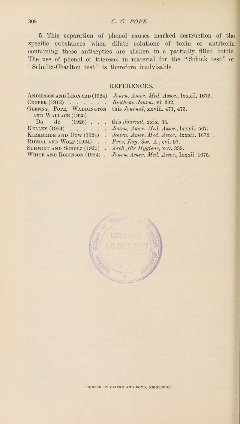 5. This separation of phenol causes marked destruction of the specific substances when dilute solutions of toxin or antitoxin containing these antiseptics are shaken in a partially filled bottle. The use of phenol or tricresol in material for the “ Schick test ” or “ Schultz-Charlton test” is therefore inadvisable. REFERENCES. Anderson and Leonard (1924) Cooper (1912). Glenny, Pope, Waddington and Wallace (1925) Do do (1926) . . . Kelley (1924). Kirkbride and Dow (1924) . Rideal and Wolf (1924) . . Schmidt and Scholz (1925) . White and Robinson (1924) . Journ. Amer. Med. Assoc., lxxxii. 1679. Biochem. Journ., vi. 362. this Journal, xxviii. 471, 473. this Journal, xxix. 35. Journ. Amer. Med. Assoc., lxxxii. 567. Journ. Amer. Med.. Assoc., lxxxii. 1678. . Proc. Roy. Soc. A., cvi. 97. Arch, fur Hygiene, xcv. 339. Journ. Amer. Med. Assoc., lxxxii. 1675. PRINTED BY OLIVER AND BOYD, EDINBURGH