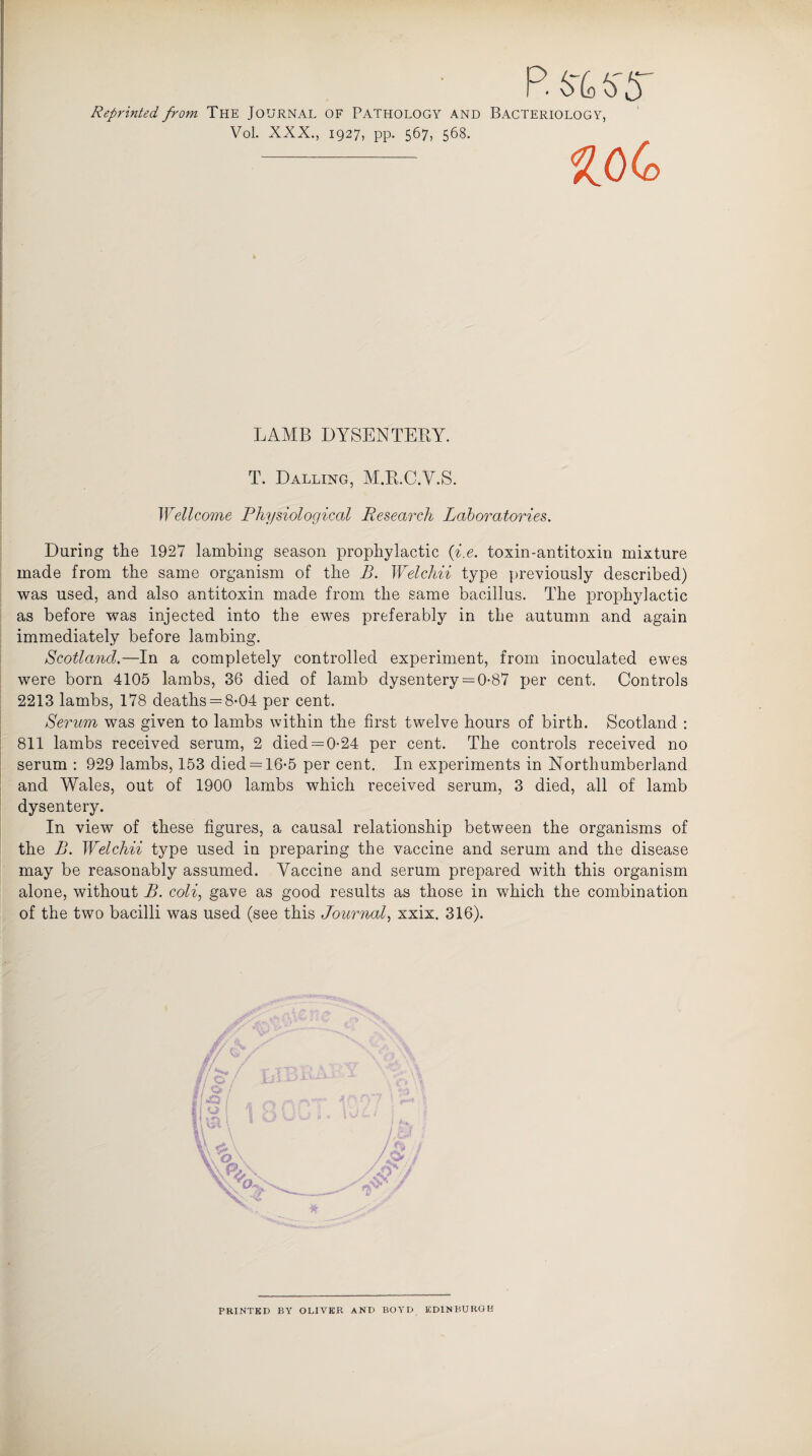 P. frbffh Reprinted, from The Journal of Pathology and Bacteriology, Vol. XXX., 1927, pp. 567, 568. - LAMB DYSENTERY. T. Dalling, M.R.C.Y.S. Wellcome Physiological Research Laboratories. During the 1927 lambing season prophylactic (-i.e. toxin-antitoxin mixture made from the same organism of the B. Welchii type previously described) was used, and also antitoxin made from the same bacillus. The prophylactic as before was injected into the ewes preferably in the autumn and again immediately before lambing. Scotland.—In a completely controlled experiment, from inoculated ewes were born 4105 lambs, 36 died of lamb dysentery = 0-87 per cent. Controls 2213 lambs, 178 deaths = 8-04 per cent. Serum was given to lambs within the first twelve hours of birth. Scotland : 811 lambs received serum, 2 died = 0-24 per cent. The controls received no serum : 929 lambs, 153 died = 16-5 per cent. In experiments in Northumberland and Wales, out of 1900 lambs which received serum, 3 died, all of lamb dysentery. In view of these figures, a causal relationship between the organisms of the B. Welchii type used in preparing the vaccine and serum and the disease may be reasonably assumed. Vaccine and serum prepared with this organism alone, without B. coli, gave as good results as those in which the combination of the two bacilli was used (see this Journal, xxix. 316). a / f ' / PRINTED BY OLIVER AND BOYD EDINBURGH