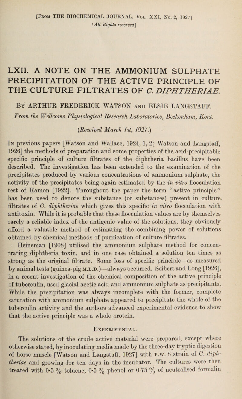 [From THE BIOCHEMICAL JOURNAL, Vol. XXI, No. 2, 1927] [All Rights reserved] LXII. A NOTE ON THE AMMONIUM SULPHATE PRECIPITATION OF THE ACTIVE PRINCIPLE OF THE CULTURE FILTRATES OF C. DIPHTHERIAS. By ARTHUR FREDERICK WATSON and ELSIE LANGSTAFF. From the Wellcome Physiological Research Laboratories, Beckenham, Kent. (Received March 1st, 1927.) In previous papers [Watson and Wallace, 1924, 1, 2; Watson and Langstaff, 1926] the methods of preparation and some properties of the acid-precipitable specific principle of culture filtrates of the diphtheria bacillus have been described. The investigation has been extended to the examination of the precipitates produced by various concentrations of ammonium sulphate, the activity of the precipitates being again estimated by the in vitro flocculation test of Ramon [1922]. Throughout the paper the term “active principle5’ has been used to denote the substance (or substances) present in culture filtrates of C. difhtheriae which gives this specific in vitro flocculation with antitoxin. While it is probable that these flocculation values are by themselves rarely a reliable index of the antigenic value of the solutions, they obviously afford a valuable method of estimating the combining power of solutions obtained by chemical methods of purification of culture filtrates. Heineman [1908] utilised the ammonium sulphate method for concen¬ trating diphtheria toxin, and in one case obtained a solution ten times as strong as the original filtrate. Some loss of specific principle—as measured by animal tests (guinea-pig m.l.d.)—always occurred. Seibert and Long [1926], in a recent investigation of the chemical composition of the active principle of tuberculin, used glacial acetic acid and ammonium sulphate as precipitants. While the precipitation was always incomplete with the former, complete saturation with ammonium sulphate appeared to precipitate the whole of the tuberculin activity and the authors advanced experimental evidence to show that the active principle was a whole protein. Experimental. The solutions of the crude active material were prepared, except where otherwise stated, by inoculating media made by the three-day tryptic digestion of horse muscle [Watson and Langstaff, 1927] with p.w. 8 strain of C. dijph- theriae and growing for ten days in the incubator. The cultures were then treated with 0-5 % toluene, 0-5 % phenol or 0*75 % of neutralised formalin