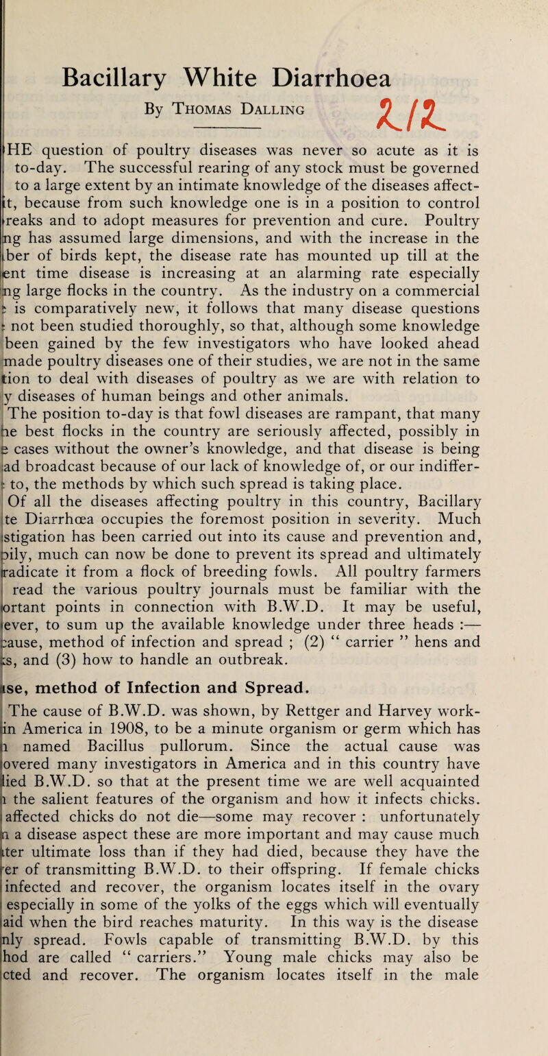 Bacillary White Diarrhoea By Thomas Dalling HE question of poultry diseases was never so acute as it is to-day. The successful rearing of any stock must be governed to a large extent by an intimate knowledge of the diseases affect- it, because from such knowledge one is in a position to control ►reaks and to adopt measures for prevention and cure. Poultry ng has assumed large dimensions, and with the increase in the iber of birds kept, the disease rate has mounted up till at the ent time disease is increasing at an alarming rate especially ng large flocks in the country. As the industry on a commercial i is comparatively new, it follows that many disease questions i not been studied thoroughly, so that, although some knowledge been gained by the few investigators who have looked ahead made poultry diseases one of their studies, we are not in the same tion to deal with diseases of poultry as we are with relation to y diseases of human beings and other animals. The position to-day is that fowl diseases are rampant, that many he best flocks in the country are seriously affected, possibly in e cases without the owner’s knowledge, and that disease is being :ad broadcast because of our lack of knowledge of, or our indiffer- | to, the methods by which such spread is taking place. Of all the diseases affecting poultry in this country, Bacillary te Diarrhoea occupies the foremost position in severity. Much istigation has been carried out into its cause and prevention and, oily, much can now be done to prevent its spread and ultimately radicate it from a flock of breeding fowls. All poultry farmers read the various poultry journals must be familiar with the ortant points in connection with B.W.D. It may be useful, tever, to sum up the available knowledge under three heads :— cause, method of infection and spread ; (2) “ carrier ” hens and is, and (3) how to handle an outbreak. use, method of Infection and Spread. The cause of B.W.D. was shown, by Rettger and Harvey work- in America in 1908, to be a minute organism or germ which has l named Bacillus pullorum. Since the actual cause was overed many investigators in America and in this country have ied B.W.D. so that at the present time we are well acquainted i the salient features of the organism and how it infects chicks, affected chicks do not die—some may recover : unfortunately a a disease aspect these are more important and may cause much Lter ultimate loss than if they had died, because they have the rer of transmitting B.W.D. to their offspring. If female chicks infected and recover, the organism locates itself in the ovary especially in some of the yolks of the eggs which will eventually aid when the bird reaches maturity. In this way is the disease nly spread. Fowls capable of transmitting B.W.D. by this hod are called “ carriers.” Young male chicks may also be cted and recover. The organism locates itself in the male