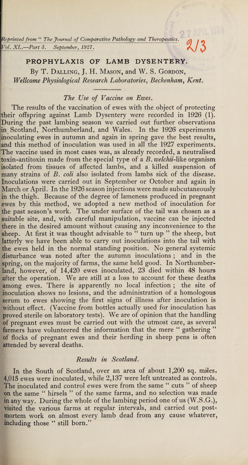Reprinted from “ The Journal, of Comparative Pathology and Therapeutics. po/. XL.—Part 3. September, 1927. PROPHYLAXIS OF LAMB DYSENTERY. By T. Dalling, J. H. Mason, and W. S. Gordon, Wellcome Physiological Research Laboratories, Beckenham, Kent. The Use of Vaccine on Ewes. The results of the vaccination of ewes with the object of protecting their offspring against Lamb Dysentery were recorded in 1926 (1). During the past lambing season we carried out further observations in Scotland, Northumberland, and Wales. In the 1926 experiments inoculating ewes in autumn and again in spring gave the best results, and this method of inoculation was used in all the 1927 experiments. The vaccine used in most cases was, as already recorded, a neutralised toxin-antitoxin made from the special type of a B. welchiiAJke organism isolated from tissues of affected lambs, and a killed suspension of many strains of B. coli also isolated from lambs sick of the disease. Inoculations were carried out in September or October and again in March or April. In the 1926 season injections were made subcutaneously in the thigh. Because of the degree of lameness produced in pregnant ewes by this method, we adopted a new method of inoculation for the past season’s work. The under surface of the tail was chosen as a suitable site, and, with careful manipulation, vaccine can be injected there in the desired amount without causing any inconvenience to the sheep. At first it was thought advisable to “ turn up ” the sheep, but latterly we have been able to carry out inoculations into the tail with the ewes held in the normal standing position. No general systemic disturbance was noted after the autumn inoculations ; and in the spring, on the majority of farms, the same held good. In Northumber¬ land, however, of 14,420 ewes inoculated, 23 died within 48 hours after the operation. We are still at a loss to account for these deaths among ewes. There is apparently no local infection ; the site of inoculation shows no lesions, and the administration of a homologous serum to ewes showing the first signs of illness after inoculation is without effect. (Vaccine from bottles actually used for inoculation has proved sterile on laboratory tests). We are of opinion that the handling of pregnant ewes must be carried out with the utmost care, as several farmers have volunteered the information that the mere “ gathering ” of flocks of pregnant ewes and their herding in sheep pens is often attended by several deaths. Results in Scotland. In the South of Scotland, over an area of about 1,200 sq. miles, 4,015 ewes were inoculated, while 2,137 were left untreated as controls. The inoculated and control ewes were from the same “ cuts ” of sheep on the same “ hirsels ” of the same farms, and no selection was made in any way. During the whole of the lambing period one of us (W.S.G.), visited the various farms at regular intervals, and carried out post¬ mortem work on almost every lamb dead from any cause whatever, including those “ still born.”