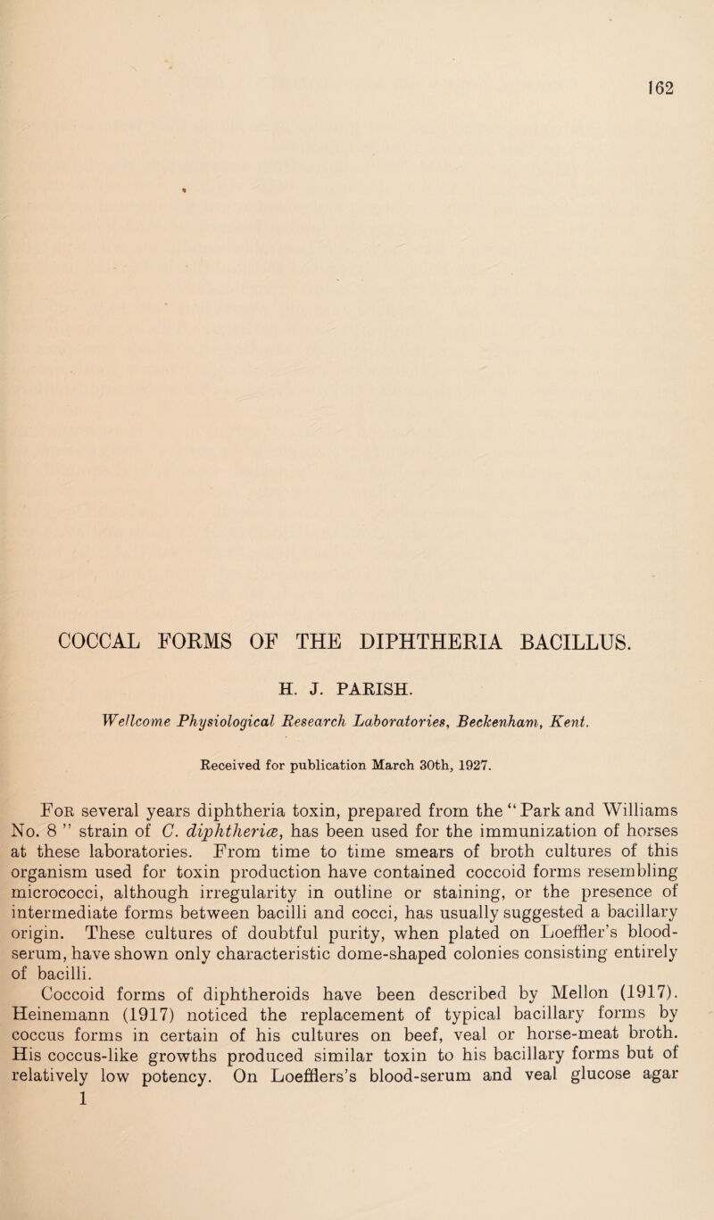 * COCCAL FORMS OF THE DIPHTHERIA BACILLUS. H. J. PARISH. Wellcome Physiological Research Laboratories, Beckenham, Kent. Received for publication March 30th, 1927. For several years diphtheria toxin, prepared from the “Park and Williams No. 8 ” strain of G. diphtheria, has been used for the immunization of horses at these laboratories. From time to time smears of broth cultures of this organism used for toxin production have contained coccoid forms resembling micrococci, although irregularity in outline or staining, or the presence of intermediate forms between bacilli and cocci, has usually suggested a bacillary origin. These cultures of doubtful purity, when plated on Loefher’s blood- serum, have shown only characteristic dome-shaped colonies consisting entirely of bacilli. Coccoid forms of diphtheroids have been described by Mellon (1917). Heinemann (1917) noticed the replacement of typical bacillary forms by coccus forms in certain of his cultures on beef, veal or horse-meat broth. His coccus-like growths produced similar toxin to his bacillary forms but of relatively low potency. On Loefflers’s blood-serum and veal glucose agar 1