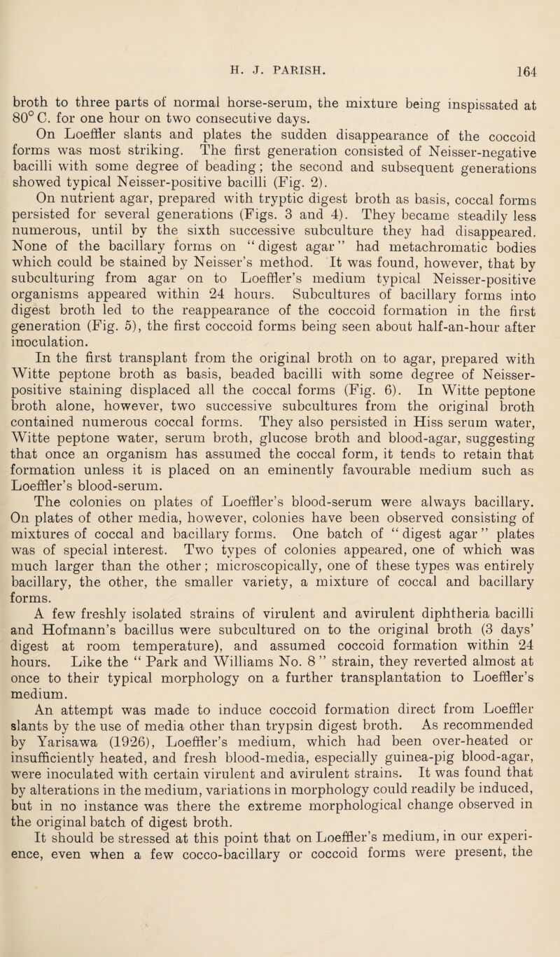 broth to three parts of normal horse-sernm, the mixture being inspissated at 80° C. for one hour on two consecutive days. On Loeffler slants and plates the sudden disappearance of the coccoid forms was most striking. The first generation consisted of Neisser-negative bacilli with some degree of beading; the second and subsequent generations showed typical Neisser-positive bacilli (Fig. 2). On nutrient agar, prepared with tryptic digest broth as basis, coccal forms persisted for several generations (Figs. 3 and 4). They became steadily less numerous, until by the sixth successive subculture they had disappeared. None of the bacillary forms on “digest agar” had metachromatic bodies which could be stained by Neisser’s method. It was found, however, that by subculturing from agar on to Loeffler’s medium typical Neisser-positive organisms appeared within 24 hours. Subcultures of bacillary forms into digest broth led to the reappearance of the coccoid formation in the first generation (Fig. 5), the first coccoid forms being seen about half-an-hour after inoculation. In the first transplant from the original broth on to agar, prepared with Witte peptone broth as basis, beaded bacilli with some degree of Neisser- positive staining displaced all the coccal forms (Fig. 6). In Witte peptone broth alone, however, two successive subcultures from the original broth contained numerous coccal forms. They also persisted in Hiss serum water, Witte peptone water, serum broth, glucose broth and blood-agar, suggesting that once an organism has assumed the coccal form, it tends to retain that formation unless it is placed on an eminently favourable medium such as Loeffler’s blood-serum. The colonies on plates of Loeffler’s blood-serum were always bacillary. On plates of other media, however, colonies have been observed consisting of mixtures of coccal and bacillary forms. One batch of “ digest agar ” plates was of special interest. Two types of colonies appeared, one of which was much larger than the other; microscopically, one of these types was entirely bacillary, the other, the smaller variety, a mixture of coccal and bacillary forms. A few freshly isolated strains of virulent and avirulent diphtheria bacilli and Hofmann’s bacillus were subcultured on to the original broth (3 days’ digest at room temperature), and assumed coccoid formation within 24 hours. Like the “ Park and Williams No. 8 ’’ strain, they reverted almost at once to their typical morphology on a further transplantation to Loeffler’s medium. An attempt was made to induce coccoid formation direct from Loeffler slants by the use of media other than trypsin digest broth. As recommended by Yarisawa (1926), Loeffler’s medium, which had been over-heated or insufficiently heated, and fresh blood-media, especially guinea-pig blood-agar, were inoculated with certain virulent and avirulent strains. It was found that by alterations in the medium, variations in morphology could readily be induced, but in no instance was there the extreme morphological change observed in the original batch of digest broth. It should be stressed at this point that on Loeffler’s medium, in our experi¬ ence, even when a few cocco-bacillary or coccoid forms were present, the