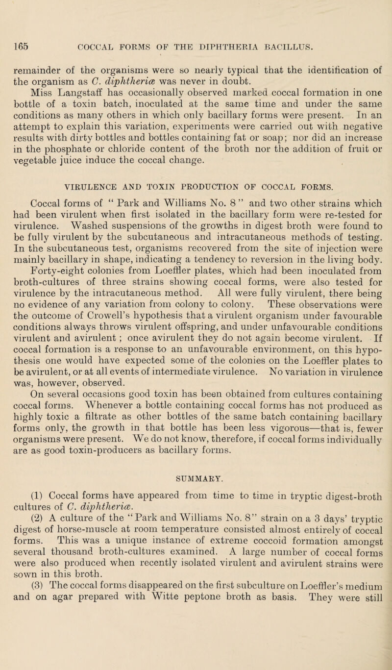 remainder of the organisms were so nearly typical that the identification of the organism as G. diphtheria was never in doubt. Miss Langstaff has occasionally observed marked coccal formation in one bottle of a toxin batch, inoculated at the same time and under the same conditions as many others in which only bacillary forms were present. In an attempt to explain this variation, experiments were carried out with negative results with dirty bottles and bottles containing fat or soap; nor did an increase in the phosphate or chloride content of the broth nor the addition of fruit or vegetable juice induce the coccal change. VIRULENCE AND TOXIN PRODUCTION OF COCCAL FORMS. Coccal forms of “ Park and Williams No. 8 ” and two other strains which had been virulent when first isolated in the bacillary form were re-tested for virulence. Washed suspensions of the growths in digest broth were found to be fully virulent by the subcutaneous and intracutaneous methods of testing. In the subcutaneous test, organisms recovered from the site of injection were mainly bacillary in shape, indicating a tendency to reversion in the living body. Forty-eight colonies from LoefHer plates, which had been inoculated from broth-cultures of three strains showing coccal forms, were also tested for virulence by the intracutaneous method. All were fully virulent, there being no evidence of any variation from colony to colony. These observations were the outcome of Crowell’s hypothesis that a virulent organism under favourable conditions always throws virulent offspring, and under unfavourable conditions virulent and avirulent; once avirulent they do not again become virulent. If coccal formation is a response to an unfavourable environment, on this hypo¬ thesis one would have expected some of the colonies on the LoefHer plates to be avirulent, or at all events of intermediate virulence. No variation in virulence was, however, observed. On several occasions good toxin has been obtained from cultures containing coccal forms. Whenever a bottle containing coccal forms has not produced as highly toxic a filtrate as other bottles of the same batch containing bacillary forms only, the growth in that bottle has been less vigorous—that is, fewer organisms were present. We do not know, therefore, if coccal forms individually are as good toxin-producers as bacillary forms. SUMMARY. (1) Coccal forms have appeared from time to time in tryptic digest-broth cultures of C. diphtheria. (2) A culture of the “Park and Williams No. 8” strain on a 3 days’ tryptic digest of horse-muscle at room temperature consisted almost entirely of coccal forms. This was a unique instance of extreme coccoid formation amongst several thousand broth-cultures examined. A large number of coccal forms were also produced when recently isolated virulent and avirulent strains were sown in this broth. (3) The coccal forms disappeared on the first subculture on LoefHer’s medium and on agar prepared with Witte peptone broth as basis. They were still