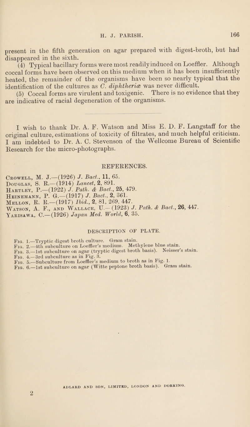 present in the fifth generation on agar prepared with digest-broth, but had disappeared in the sixth. (4) Typical bacillary forms were most readily induced on Loeffier. Although coccal forms have been observed on this medium when it has been insufficiently heated, the remainder of the organisms have been so nearly typical that the identification of the cultures as C. diphtheria was never difficult. (5) Coccal forms are virulent and toxigenic. There is no evidence that they are indicative of racial degeneration of the organisms. I wish to thank Dr. A. F. Watson and Miss E. D. F. Langstaff for the original culture, estimations of toxicity of filtrates, and much helpful criticism. I am indebted to Dr. A. C. Stevenson of the Wellcome Bureau of Scientific Besearch for the micro-photographs. REFERENCES. Crowell, M. J.—(1926) J. Bad., 11, 65. Douglas, S. R.—(1914) Lancet, 2, 891. Hartley, P.—(1922) J. Path. & Bad., 25, 479. Heinemann, P. G-.—(1917) J. Bad., 2, 361. Mellon, R. R.—(1917) Ibid., 2, 81, 269, 447. Watson, A. F., and Wallace, U.— (1923) J. Path. & Bad., 26, 447. Yarisawa, C.—(1926) Japan Med. World, 6, 35. DESCRIPTION OF PLATE. Fig. 1.—Tryptic digest broth culture. Oram stain. Fig. 2.—4th subculture on LoeffleFs medium. Methylene blue stain. Fig. 3.—1st subculture on agar (tryptic digest broth basis). Neisser s stain. Fig. 4.— 3rd subculture as in Fig. 3. Fig. 5.—Subculture from Loeffler’s medium to broth as in I ig. 1. Fig. 6.—1st subculture on agar (Witte peptone broth basis). Oram stain. 2 ADLARD AND SON, LIMITED, LONDON AND DORKING.