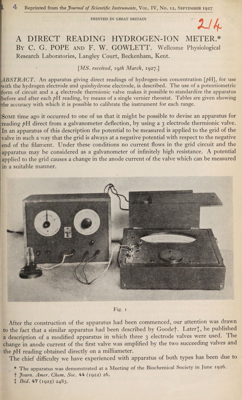 » Reprinted from the, Journal of Scientific Instruments, Vol. IV, No. 12, September 1927 PRINTED IN GREAT BRITAIN A DIRECT READING HYDROGEN-ION METER.* By C. G. POPE AND F. W. GOWLETT. Wellcome Physiological Research Laboratories, Langley Court, Beckenham, Kent. [MS. received, u)th March, 1927.] ABSTRACT. An apparatus giving direct readings of hydrogen-ion concentration [/>H], for use with the hydrogen electrode and quinhydrone electrode, is described. The use of a potentiometric form of circuit and a 4 electrode thermionic valve makes it possible to standardize the apparatus before and after each^H reading, by means of a single vernier rheostat. Tables are given showing the accuracy with which it is possible to calibrate the instrument for each range. Some time ago it occurred to one of us that it might be possible to devise an apparatus for reading p\A direct from a galvanometer deflection, by using a 3 electrode thermionic valve. In an apparatus of this description the potential to be measured is applied to the grid of the valve in such a way that the grid is always at a negative potential with respect to the negative end of the filament. Under these conditions no current flows in the grid circuit and the apparatus may be considered as a galvanometer of infinitely high resistance. A potential applied to the grid causes a change in the anode current of the valve which can be measured in a suitable manner. Fig. 1 After the construction of the apparatus had been commenced, our attention was drawn to the fact that a similar apparatus had been described by Goodef. LaterJ, he published a description of a modified apparatus in which three 3 electrode valves were used. The change in anode current of the first valve was amplified by the two succeeding valves and the^H reading obtained directly on a milliameter. The chief difficulty we have experienced with apparatus of both types has been due to * The apparatus was demonstrated at a Meeting of the Biochemical Society in June 1926. f Journ. Amer. Chem. Soc. 44 (1922) 26.