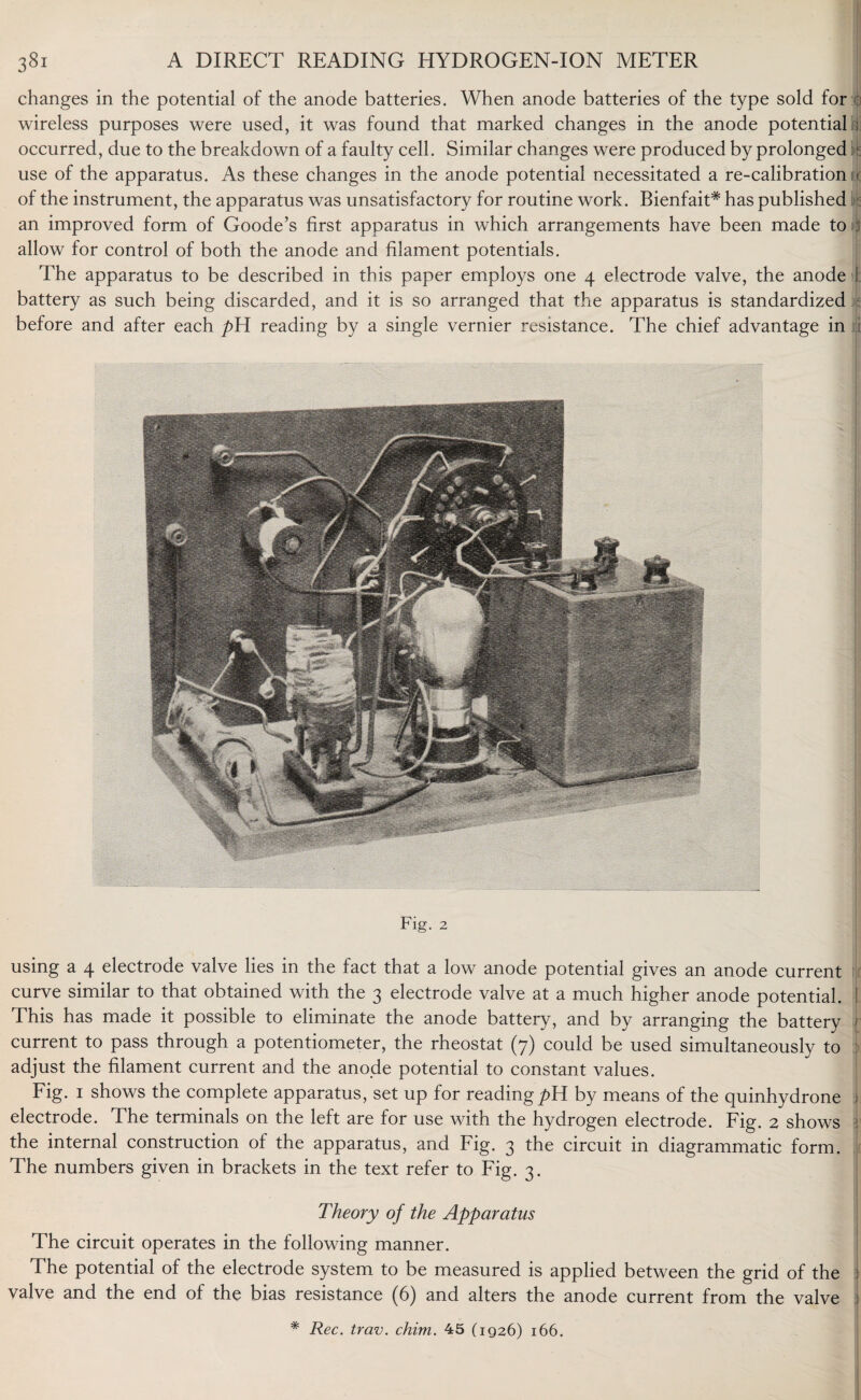 changes in the potential of the anode batteries. When anode batteries of the type sold for o wireless purposes were used, it was found that marked changes in the anode potential ; occurred, due to the breakdown of a faulty cell. Similar changes were produced by prolonged use of the apparatus. As these changes in the anode potential necessitated a re-calibration u of the instrument, the apparatus was unsatisfactory for routine work. Bienfait# has published an improved form of Goode’s first apparatus in which arrangements have been made to : allow for control of both the anode and filament potentials. The apparatus to be described in this paper employs one 4 electrode valve, the anode I battery as such being discarded, and it is so arranged that the apparatus is standardized before and after each pYi reading by a single vernier resistance. The chief advantage in Fig. 2 using a 4 electrode valve lies in the fact that a low anode potential gives an anode current curve similar to that obtained with the 3 electrode valve at a much higher anode potential. I This has made it possible to eliminate the anode battery, and by arranging the battery current to pass through a potentiometer, the rheostat (7) could be used simultaneously to adjust the filament current and the anode potential to constant values. Fig. 1 shows the complete apparatus, set up for reading pH by means of the quinhydrone electrode. The terminals on the left are for use with the hydrogen electrode. Fig. 2 shows j the internal construction of the apparatus, and Fig. 3 the circuit in diagrammatic form. The numbers given in brackets in the text refer to Fig. 3. Theory of the Apparatus The circuit operates in the following manner. The potential of the electrode system to be measured is applied between the grid of the valve and the end of the bias resistance (6) and alters the anode current from the valve 1