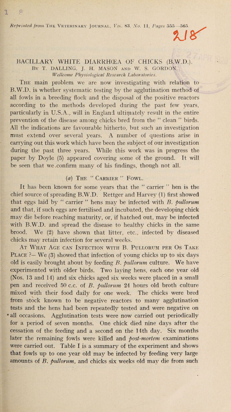 Reprinted from The Veterinary Journal, Voi. 83, No. 1] BACILLARY WHITE DIARRHCEA OF CHICKS (B.W.D.). By T. DALLING, J. H. MASON and W. S. GORDON, Wellcome Physiological Research Laboratories. The main problem we are now investigating with relation to B.W.D. is whether systematic testing by the agglutination method of all fowls in a breeding flock and the disposal of the positive reactors according to the methods developed during the past few years, particularly in U.S.A., will in England ultimately result in the entire prevention of the disease among chicks bred from the “ clean ” birds. All the indications are favourable hitherto, but such an investigation must extend over several years. A number of questions arise in carrying out this work which have been the subject of our investigation during the past three years. While this work was in progress the paper by Doyle (5) appeared covering some of the ground. It will be seen that we .confirm many of his findings, though not all. (a) The “ Carrier ” Fowl. It has been known for some years that the “ carrier ” hen is the chief source of spreading B.W.D. Rettger and Harvey (1) first showed that eggs laid by “ carrier ” hens may be infected with B. pullorum and that, if such eggs are fertilised and incubated, the developing chick may die before reaching maturity, or, if hatched out, may be infected with B.W.D. and spread the disease to healthy chicks in the same brood. We (2) have shown that litter, etc., infected by diseased chicks may retain infection for several weeks. At What Age can Infection with B. Pullorum per Os Take Place ?— We (3) showed that infection of young chicks up to six days old is easily brought about by feeding B. pullorum culture. We have experimented with older birds. Two laying hens, each one year old (Nos. 13 and 14) and six chicks aged six weeks were placed in a small pen and received 50 c.c. of B. pullorum 24 hours old broth culture mixed with their food dailv for one week. The chicks were bred from stock known to be negative reactors to many agglutination tests and the hens had been repeatedly tested and were negative on • all occasions. Agglutination tests were now carried out periodically for a period of seven months. One chick died nine days after the cessation of the feeding and a second on the 14th day. Six months later the remaining fowls were killed and post-mortem examinations were carried out. Table I is a summary of the experiment and shows that fowls up to one year old may be infected by feeding very large amounts of B. pullorum, and chicks six weeks old may die from such