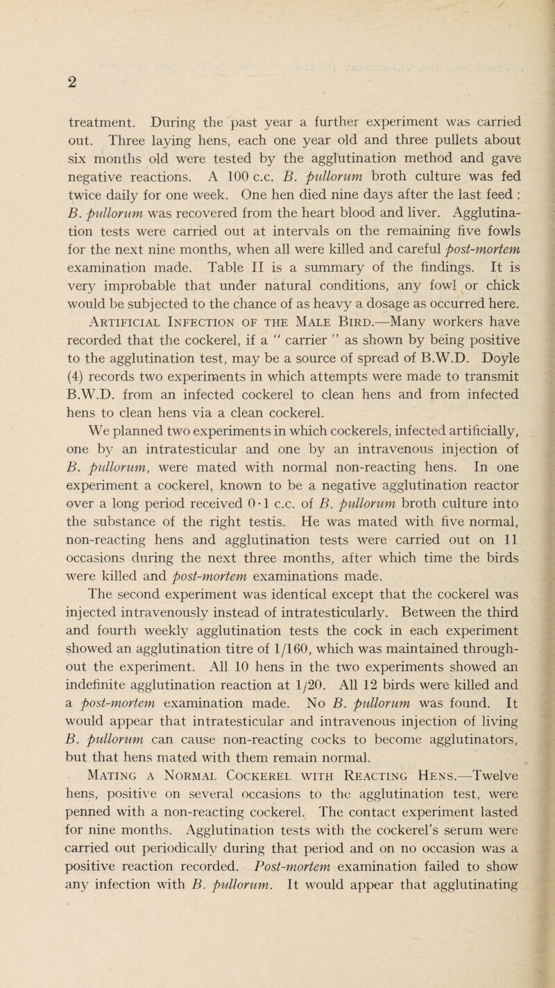 treatment. During the past year a further experiment was carried out. Three laying hens, each one year old and three pullets about six months old were tested by the agglutination method and gave negative reactions. A 100 c.c. B. pullorum broth culture was fed twice daily for one week. One hen died nine days after the last feed : B. pullorum was recovered from the heart blood and liver. Agglutina¬ tion tests were carried out at intervals on the remaining live fowls for the next nine months, when all were killed and careful post-mortem examination made. Table II is a summary of the findings. It is very improbable that under natural conditions, any fowl or chick would be subjected to the chance of as heavy a dosage as occurred here. Artificial Infection of the Male Bird.—Many workers have recorded that the cockerel, if a “ carrier ” as shown by being positive to the agglutination test, may be a source of spread of B.W.D. Doyle (4) records two experiments in which attempts were made to transmit B.W.D. from an infected cockerel to clean hens and from infected hens to clean hens via a clean cockerel. We planned two experiments in which cockerels, infected artificially, one by an intratesticular and one by an intravenous injection of B. pullorum, were mated with normal non-reacting hens. In one experiment a cockerel, known to be a negative agglutination reactor over a long period received 0-1 c.c. of B. pullorum broth culture into the substance of the right testis. He was mated with five normal, non-reacting hens and agglutination tests were carried out on 11 occasions during the next three months, after which time the birds were killed and post-mortem examinations made. The second experiment was identical except that the cockerel was injected intravenously instead of intratesticularly. Between the third and fourth weekly agglutination tests the cock in each experiment showed an agglutination titre of 1/160, which was maintained through¬ out the experiment. All 10 hens in the two experiments showed an indefinite agglutination reaction at 1/20. All 12 birds were killed and a post-mortem examination made. No B. pullorum was found. It would appear that intratesticular and intravenous injection of living B. pullorum can cause non-reacting cocks to become agglutinators, but that hens mated with them remain normal. Mating a Normal Cockerel with Reacting Hens.—Twelve hens, positive on several occasions to the agglutination test, were penned with a non-reacting cockerel. The contact experiment lasted for nine months. Agglutination tests with the cockerel's serum were carried out periodically during that period and on no occasion was a positive reaction recorded. Post-mortem examination failed to show any infection with B. pullorum. It would appear that agglutinating