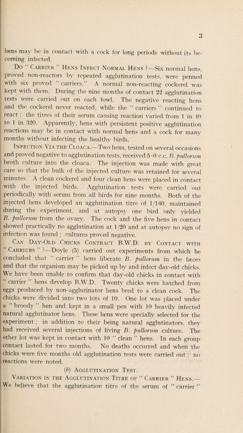 hens may be in contact with a cock for long periods without its be¬ coming infected. Do Carrier Hens Infect Normal Hens ?—Six normal liens, proved non-reactors by repeated agglutination tests, were penned with six proved carriers. A normal non-reacting cockerel was kept with them. During the nine months of contact 22 agglutination tests were carried out on each fowl. The negative reacting hens and the cockerel never reacted, while the “ carriers ” continued to react ; the titres of their serum causing reaction varied from 1 in 40 to 1 in 320. Apparently, hens with persistent positive agglutination reactions may be in contact with normal hens and a cock for manv months without infecting the healthy birds. Infection Via the Cloaca.—Two hens, tested on several occasions and proved negative to agglutination tests, received 5-0 c.c. B. pullomm broth culture into the cloaca. The injection was made with great care so that the bulk of the injected culture was retained for several minutes. A clean cockerel and four clean hens were placed in contact with the injected birds. Agglutination tests were carried out periodically with serum from all birds for nine months. Both of the injected hens developed an agglutination titre of 1/160, maintained during the experiment, and at autopsy one bird only yielded B. pullomm from the ovary. The cock and the five hens in contact showed practically no agglutination at 1 /20 and at autopsy no sign of infection was found ; cultures proved negative. Can Day-Old Chicks Contract B.W.D. by Contact with  Carriers ” ?—Doyle (5) carried out experiments from which he concluded that carrier ” hens liberate B. pullomm in the faeces and that the organism may be picked up by and infect day-old chicks. We have been unable to confirm that day-old chicks in contact with carrier ” hens develop B.W.D. Twenty chicks were hatched from eggs produced by non-agglutinator hens bred to a clean cock. The chicks were divided into two lots of 10. One lot was placed under a “ broody ” hen and kept in a small pen with 10 heavily infected natural agglutinator hens. These hens were specially selected for the experiment; in addition to their being natural agglutinators, they had received several injections of living B. pullomm culture. The other lot was kept in contact with 10 “ clean ” hens. In each group contact lasted for two months. No deaths occurred and when the chicks were five months old agglutination tests were carried out ; no reactions were noted. (b) Agglutination Test. Variation in the Agglutination Titre of “ Carrier ” Hens.— We believe that the agglutination titre of the serum of “ carrier ” I