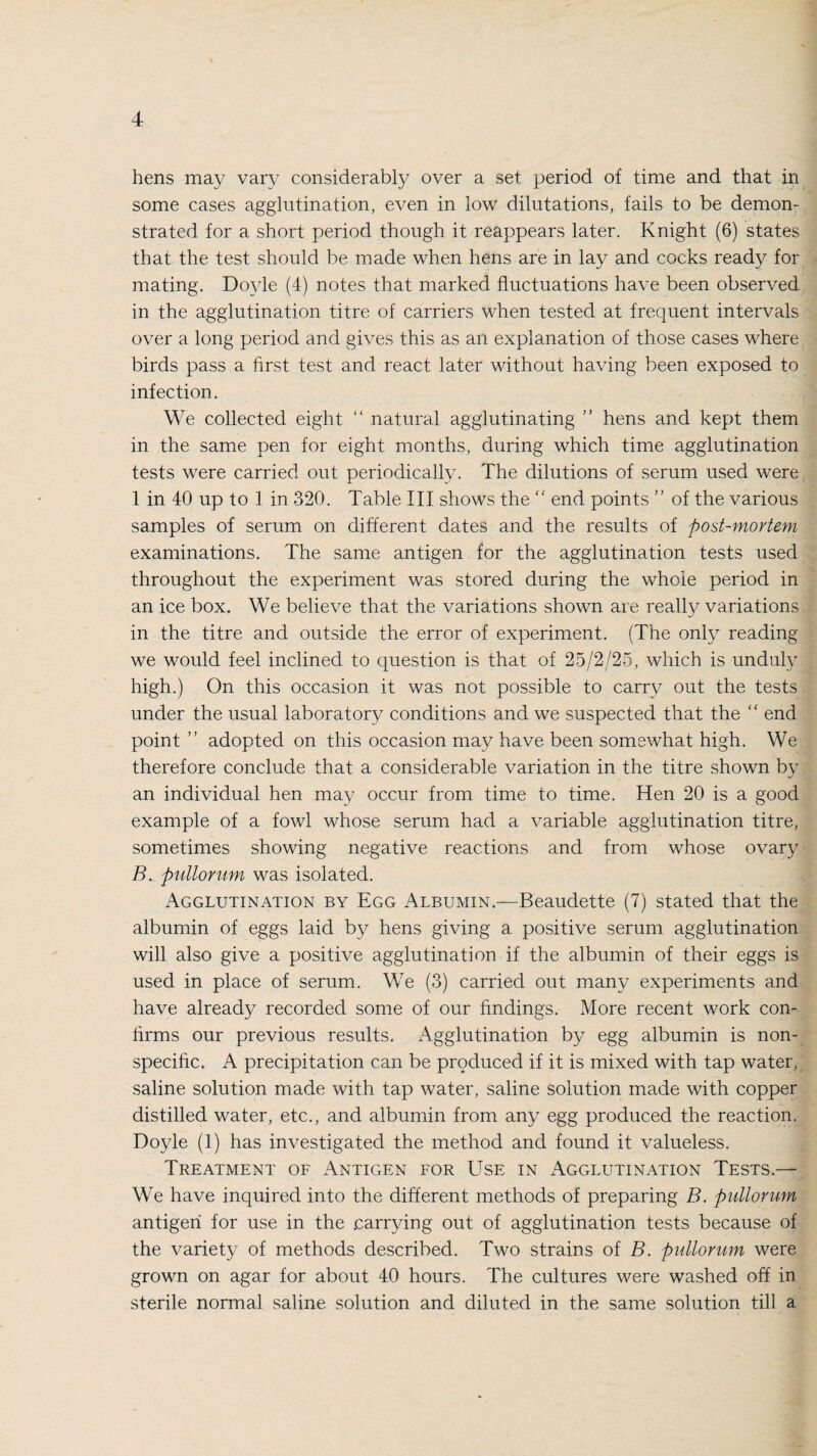 hens may vary considerably over a set period of time and that in some cases agglutination, even in low dilutations, fails to be demon¬ strated for a short period though it reappears later. Knight (6) states that the test should be made when hens are in lay and cocks ready for mating. Doyle (4) notes that marked fluctuations have been observed in the agglutination titre of carriers when tested at frequent intervals over a long period and gives this as an explanation of those cases where birds pass a first test and react later without having been exposed to infection. We collected eight “ natural agglutinating ” hens and kept them in the same pen for eight months, during which time agglutination tests were carried out periodically. The dilutions of serum used were 1 in 40 up to 1 in 320. Table III shows the “ end points ” of the various samples of serum on different dates and the results of post-mortem examinations. The same antigen for the agglutination tests used throughout the experiment was stored during the whole period in an ice box. We believe that the variations shown are really variations in the titre and outside the error of experiment. (The only reading we would feel inclined to question is that of 25/2/25, which is unduly high.) On this occasion it was not possible to carry out the tests under the usual laboratory conditions and we suspected that the  end point ” adopted on this occasion may have been somewhat high. We therefore conclude that a considerable variation in the titre shown by an individual hen may occur from time to time. Hen 20 is a good example of a fowl whose serum had a variable agglutination titre, sometimes showing negative reactions and from whose ovary B. pullorum was isolated. Agglutination by Egg Albumin.—Beaudette (7) stated that the albumin of eggs laid by hens giving a positive serum agglutination will also give a positive agglutination if the albumin of their eggs is used in place of serum. We (3) carried out many experiments and have already recorded some of our findings. More recent work con¬ firms our previous results. Agglutination by egg albumin is non¬ specific. A precipitation can be produced if it is mixed with tap water, saline solution made with tap water, saline solution made with copper distilled water, etc., and albumin from any egg produced the reaction. Doyle (1) has investigated the method and found it valueless. Treatment of Antigen for Use in Agglutination Tests.— We have inquired into the different methods of preparing B. pullorum antigen for use in the .carrying out of agglutination tests because of the variety of methods described. Two strains of B. pullorum were grown on agar for about 40 hours. The cultures were washed off in sterile normal saline solution and diluted in the same solution till a