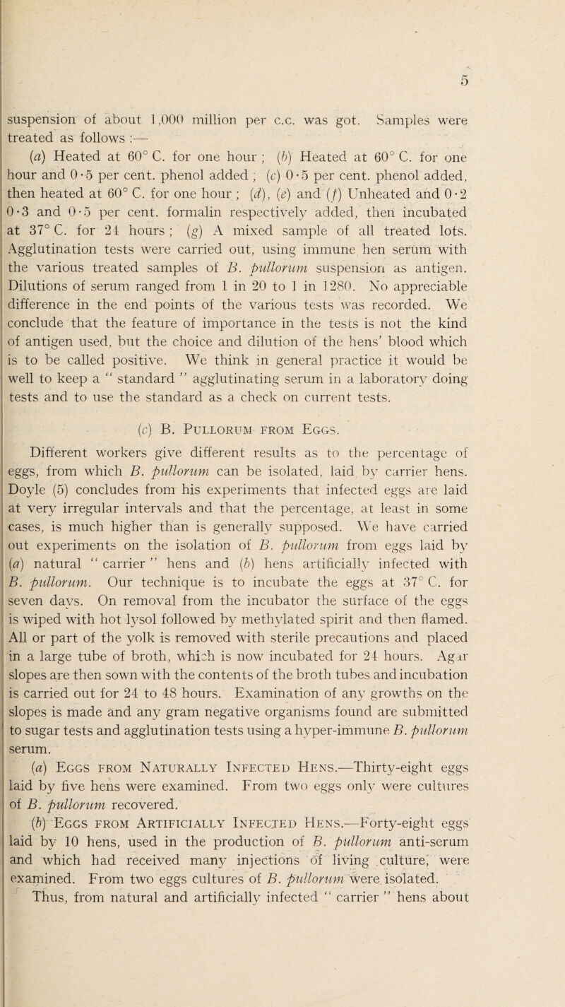 suspension of about 1,000 million per c.c. was got. Samples were treated as follows :— (a) Heated at 60° C. for one hour ; (b) Heated at 60° C. for one hour and 0-5 per cent, phenol added ; (c) 0*5 per cent, phenol added, then heated at 60° C. for one hour ; (d), (e) and (f) Unheated and 0-2 0-3 and 0-5 per cent, formalin respectively added, then incubated at 37° C. for 24 hours; (g) A mixed sample of all treated lots. Agglutination tests were carried out, using immune hen serum with the various treated samples of B. pullorum suspension as antigen. Dilutions of serum ranged from 1 in 20 to 1 in 1280. No appreciable difference in the end points of the various tests was recorded. We conclude that the feature of importance in the tests is not the kind of antigen used, but the choice and dilution of the hens’ blood which is to be called positive. We think in general practice it would be well to keep a “ standard ” agglutinating serum in a laboratory doing tests and to use the standard as a check on current tests. (c) B. Pullorum from Eggs. Different workers give different results as to the percentage of eggs, from which B. pullorum can be isolated, laid by carrier hens. Doyle (5) concludes from his experiments that infected eggs are laid at very irregular intervals and that the percentage, at least in some cases, is much higher than is generally supposed. We have carried out experiments on the isolation of B. pullorum from eggs laid by (a) natural “ carrier ” hens and (b) hens artificially infected with B. pullorum. Our technique is to incubate the eggs at 37° C. for seven davs. On removal from the incubator the surface of the egTs is wiped with hot lysol followed by methylated spirit and then flamed. All or part of the yolk is removed with sterile precautions and placed in a large tube of broth, which is now incubated for 24 hours. Ag±r slopes are then sown with the contents of the broth tubes and incubation is carried out for 24 to 48 hours. Examination of any growths on the slopes is made and any gram negative organisms found are submitted to sugar tests and agglutination tests using a hyper-immune B. pullorum serum. (a) Eggs from Naturally Infected Hens.—Thirty-eight eggs laid by five hens were examined. From two eggs only were cultures of B. pullorum recovered. (b) Eggs from Artificially Infected Hens.—Forty-eight eggs laid by 10 hens, used in the production of B. pullorum anti-serum and which had received many injections of living culture, were examined. From two eggs cultures of B. pullorum were isolated. Thus, from natural and artificially infected “ carrier ” hens about