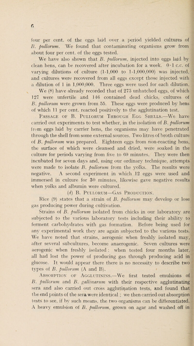 four per cent, of the eggs laid over a period yielded cultures of B. pullorum. We found that contaminating organisms grow from about four per cent, of the eggs tested. We have also shown that B. pullorum, injected into eggs laid by clean hens, can be recovered after incubation for a week. 0*1 c.c. of varying dilutions of culture (1-1,000 to 1-1,000,000) was injected, and cultures were recovered from all eggs except those injected with a dilution of 1 in 1,000,000. Three eggs were used for each dilution. We (8) have already recorded that of 273 unhatched eggs, of which 127 were unfertile and 146 contained dead chicks, cultures of B. pullorum were grown from 55. These eggs were produced by hens of which 11 per cent, reacted positively to the agglutination test. Passage of B. Pullorum Through Egg Shells.—We have carried out experiments to test whether, in the isolation of B. pullorum from eggs laid by carrier hens, the organisms may have penetrated through the shell from some external sources. Two litres of broth culture of B. pullorum was prepared. Eighteen eggs from non-reacting hens, the surface of which were cleansed and dried, were soaked in the culture for periods varying from five to 60 minutes. They were then incubated for seven days and, using our ordinary technique, attempts were made to isolate B. pullorum from the yolks. The results were negative. A second experiment in which 12 eggs were used and immersed in culture for 30 minutes, likewise gave negative results when yolks and albumin were cultured. (d) B. Pullorum—Gas Production. Rice (9) states that a strain of B. pullorum may develop or lose gas producing power during cultivation. Strains of B. pullorum isolated from chicks in our laboratory are subjected to the various laboratory tests including their ability to ferment carbohydrates with gas formation. Before being used for any experimental work they are again subjected to the various tests. We have noted that strains, aerogenic when freshly isolated may, after several subcultures, become anaerogenic. Seven cultures were aerogenic when freshly isolated : when tested four months later, all had lost the power of producing gas through producing acid in glucose. It would appear there there is no necessity to describe two types of B. pullorum (A and B). Absorption of Agglutinins.—We first tested emulsions of B. pullorum and B. gallin arum with their respective agglutinating sera and also carried out cross agglutination tests, and found that the end points of the sera were identical ; we then carried out absorption tests to see, if by such means, the two organisms can be differentiated. A heavy emulsion of B. pullorum, grown on agar and washed off in