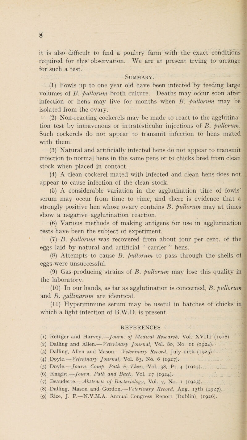 it is also difficult to find a poultry farm with the exact conditions required for this observation. We are at present trying to arrange for such a test. Summary. (1) Fowls up to one year old have been infected by feeding large volumes of B. pullorum broth culture. Deaths may occur soon after infection or hens may live for months when B. pullorum may be isolated from the ovary. (2) Non-reacting cockerels may be made to react to the agglutina¬ tion test by intravenous or intratesticular injections of B. pullorum. Such cockerels do not appear to transmit infection to hens mated with them. (3) Natural and artificially infected hens do not appear to transmit infection to normal hens in the same pens or to chicks bred from clean stock when placed in contact. (4) A clean cockerel mated with infected and clean hens does not appear to cause infection of the clean stock. (5) A considerable variation in the agglutination titre of fowls’ serum may occur from time to time, and there is evidence that a strongly positive hen whose ovary contains B. pullorum may at times show a negative agglutination reaction. (6) Various methods of making antigens for use in agglutination tests have been the subject of experiment. (7) B. pullorum was recovered from about four per cent, of the eggs laid by natural and artificial “ carrier ” hens. (8) Attempts to cause B. pullorum to pass through the shells of eggs were unsuccessful. (9) Gas-producing strains of B. pullorum may lose this quality in the laboratory. (10) In our hands, as far as agglutination is concerned, B. pullorum and B. gallinarum are identical. (11) Hyperimmune serum may be useful in hatches of chicks in which a light infection of B.W.D. is present. REFERENCES. (1) Rettger and Harvey.—Journ. of Medical Research, Vol. XVIII (1908). (2) Dalling and Allen.— Veterinary Journal, Vol. 80, No. 11 (1924).- (3) Dalling, Allen and Mason.— Veterinary Record, July nth (1925). (4) Doyle.— Veterinary Journal, Vol. 83, No. 6 (1927). ... (5) Doyle.—Journ. Comp. Path &> Ther., Vol. 38, Pt. 4 (1925). ; (6) Knight.—Journ. Path and Bad., Vol. 27 (1924). (7) Beaudette.— Abstracts of Bacteriology, Vol. 7, No. 1 (1923). (8) Dalling, Mason and Gordon.— Veterinary Record, Aug. 13th (1,927)..- (9) Rice, J. P.—N.V.M.A. Annual Congress Report (Dublin), (1926).