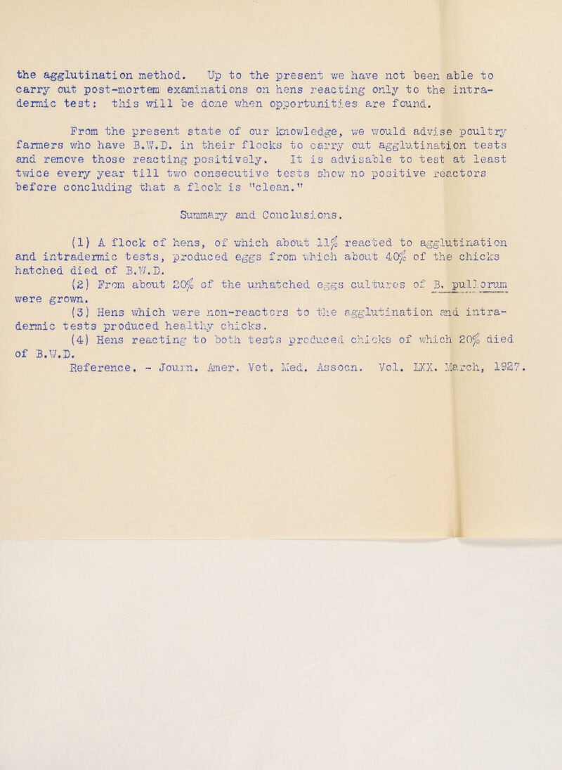 the agglutination method. Up to the present we have not been able to carry out post-mortem examinations on hens reacting only to the intra¬ de rmic test: this will be done when opportunities are found. From the present state of our knowledge, we would advise poultry fanners who have B.W.D. in their flocks to carry out agglutination tests and remove those reacting positively. It is advisable to test at least twice every year till two consecutive tests show no positive reactors before concluding that a flock is clean. Summary and Conclusions. (1) A flock of hens, of which about llf0 reacted to agglutination and intradermic tests, produced eggs from which about 40$7 of the chicks hatched died of B.V/.D. (2) From about 20^ of the unhatched eggs cultures of B. pul 1 orum were grown. (3) Hens which were non-reactcrs to the agglutination and intra¬ dermic tests produced healthy chicks. (4) Hens reacting to both tests produced chicks of which 20g died of B.V/.D. Reference. - Journ, Amer» Vet, Med. Assocn. Vol. LXX. March, 1927 Journ. Amer, Vet Med. Assocn. Vol. LXX.