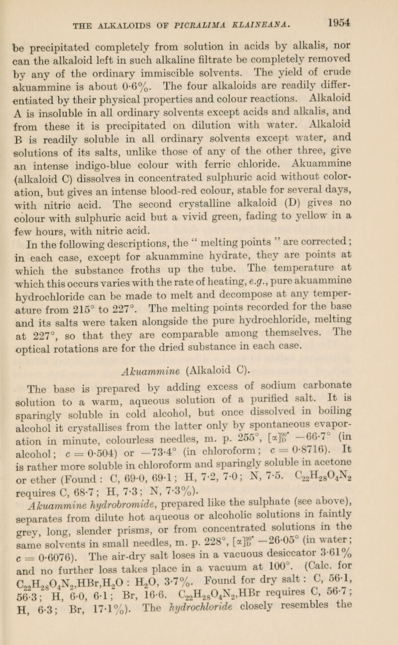 be precipitated completely from solution in acids by alkalis, nor can the alkaloid left in such alkaline filtrate be completely removed by any of the ordinary immiscible solvents. The yield of crude akuammine is about 0-6%. The four alkaloids are readily differ¬ entiated by their physical properties and colour reactions. Alkaloid A is insoluble in all ordinary solvents except acids and alkalis, and from these it is precipitated on dilution with water. Alkaloid B is readily soluble in all ordinary solvents except water, and solutions of its salts, unlike those of any of the other three, give an intense indigo-blue colour with ferric chloride. Akuammine (alkaloid C) dissolves in concentrated sulphuric acid without color¬ ation, but gives an intense blood-red colour, stable for several days, with nitric acid. The second crystalline alkaloid (D) gi\ es no colour with sulphuric acid but a vivid green, fading to yellow in a few hours, with nitric acid. In the following descriptions, the k£ melting points are corrected , in each case, except for akuammine hydrate, they are points at which the substance froths up the tube. I he temperature at which this occurs varies with the rate of heating, e.y., pure akuammine hydrochloride can be made to melt and decompose at an\ temper¬ ature from 215° to 227°. The melting points recorded for the base and its salts w'ere taken alongside the pure hydrochloride, melting at 227°, so that they are comparable among themselves. The optical rotations are for the dried substance in each case. Akuammine (Alkaloid C). The base is prepared by adding excess of sodium carbonate solution to a w^arm, aqueous solution of a purified salt. It is sparingly soluble in cold alcohol, but once dissolved in boiling alcohol it crystallises from the latter only by spontaneous evapor¬ ation in minute, colourless needles, m. p. 255 , [a]^ —GO 7 (in alcohol; c = 0*504) or -73*4° (in chloroform; c = 0-8716). It is rather more soluble in chloroform and sparingly soluble m acetone or ether (Found: C, 69*0, 69T ; H, 7*2, 70; N, r5. C22H2804N2 requires C, 68-7; H, 7*3; N, 7-3%). Akuammine hydrobromide, prepared like the sulphate (see abo\e), separates from dilute hot aqueous or alcoholic solutions in faintly grey long slender prisms, or from concentrated solutions in the same solvents in small needles, m. p. 228°, Mg’ -26-05° (in water; c _ 0-6076). The air-dry salt loses in a vacuous desiccator 3-61% and no further loss takes place in a vacuum at 100°. (Calc, for Co2H2804N9,HBr,H20 : H20, 3-7%. Found for dry salt : C, 56-1, 56-3 ; H, 6-0, 6-1; Br, 16-6. C22H2804N2,HBr requires C, 56 7; H 6-3; Br, 17-1%). The hydrochloride closely resembles the