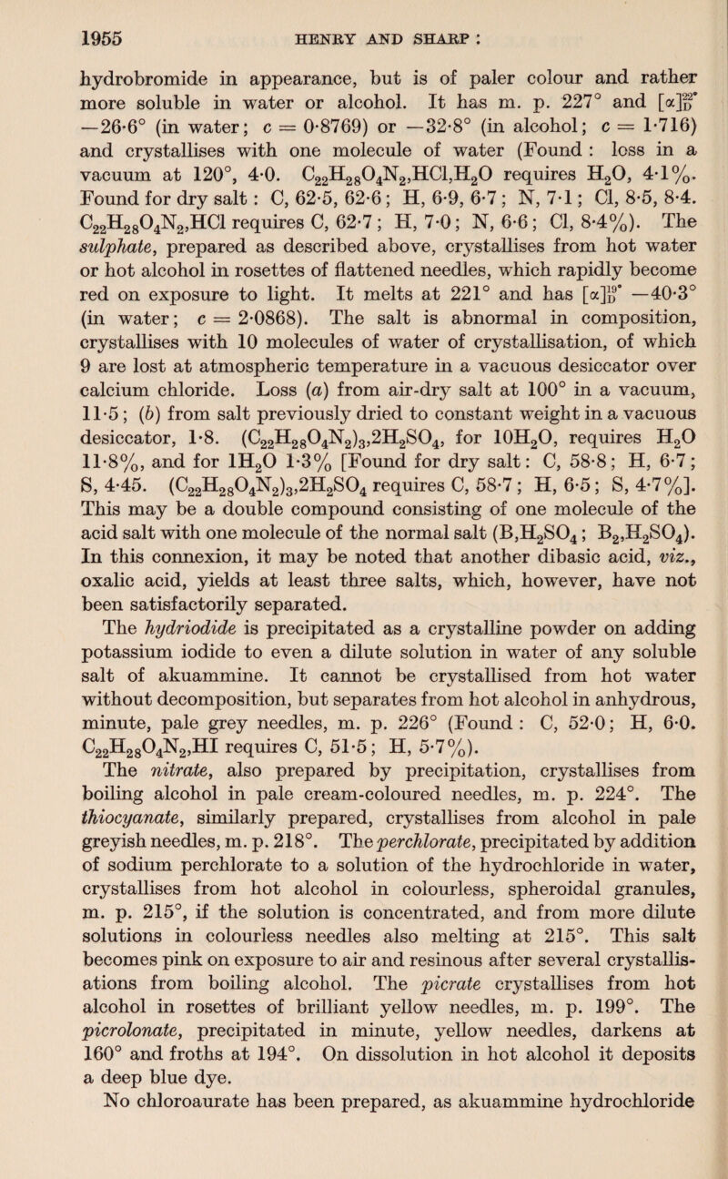 hydrobromide in appearance, but is of paler colour and rather more soluble in water or alcohol. It has m. p. 227° and [a]ff —26*6° (in water; c = 0*8769) or —32*8° (in alcohol; c = 1*716) and crystallises with one molecule of water (Found : loss in a vacuum at 120°, 4*0. C22H2804N2,HC1,H20 requires H20, 4*1%. Found for dry salt: C, 62*5, 62*6 ; H, 6*9, 6*7 ; N, 7*1; Cl, 8*5, 8*4. C22H2804N2,HC1 requires C, 62*7; H, 7*0; N, 6*6; Cl, 8*4%). The sulphate, prepared as described above, crystallises from hot water or hot alcohol in rosettes of flattened needles, which rapidly become red on exposure to light. It melts at 221° and has [a]}?’ —40*3° (in water; c = 2*0868). The salt is abnormal in composition, crystallises with 10 molecules of water of crystallisation, of which 9 are lost at atmospheric temperature in a vacuous desiccator over calcium chloride. Loss (a) from air-dry salt at 100° in a vacuum, 11*5; (6) from salt previously dried to constant weight in a vacuous desiccator, 1*8. (C22H2804N2)3,2H2S04, for 10H2O, requires H20 11*8%, and for 1H20 1*3% [Found for dry salt: C, 58*8; H, 6*7; S, 4*45. (C22H2804N2)3,2H2S04 requires C, 58*7 ; H, 6*5; S, 4*7%]. This may be a double compound consisting of one molecule of the acid salt with one molecule of the normal salt (B,H2S04; B2,H2S04). In this connexion, it may be noted that another dibasic acid, viz., oxalic acid, yields at least three salts, which, however, have not been satisfactorily separated. The hydriodide is precipitated as a crystalline powder on adding potassium iodide to even a dilute solution in water of any soluble salt of akuammine. It cannot be crystallised from hot water without decomposition, but separates from hot alcohol in anhydrous, minute, pale grey needles, m. p. 226° (Found : C, 52*0; H, 6*0. C22H2804N2,HI requires C, 51*5; H, 5*7%). The nitrate, also prepared by precipitation, crystallises from boiling alcohol in pale cream-coloured needles, m. p. 224°. The thiocyanate, similarly prepared, crystallises from alcohol in pale greyish needles, m. p. 218°. The perchlorate, precipitated by addition of sodium perchlorate to a solution of the hydrochloride in water, crystallises from hot alcohol in colourless, spheroidal granules, m. p. 215°, if the solution is concentrated, and from more dilute solutions in colourless needles also melting at 215°. This salt becomes pink on exposure to air and resinous after several crystallis¬ ations from boiling alcohol. The pier ate crystallises from hot alcohol in rosettes of brilliant yellow needles, m. p. 199°. The picrolonate, precipitated in minute, yellow needles, darkens at 160° and froths at 194°. On dissolution in hot alcohol it deposits a deep blue dye. No chloroaurate has been prepared, as akuammine hydrochloride