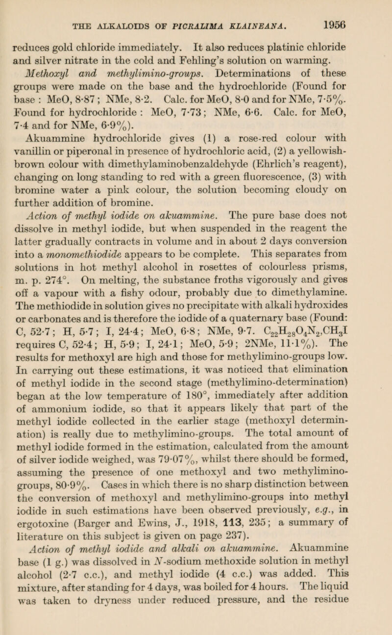 reduces gold chloride immediately. It also reduces platinic chloride and silver nitrate in the cold and Fehling’s solution on warming. Methoxyl and methylimino-groups. Determinations of these groups were made on the base and the hydrochloride (Found for base : MeO, 8*87 ; NMe, 8-2. Calc, for MeO, 8*0 and for NMe, 7*5%. Found for hydrochloride : MeO, 7-73; NMe, 6-6. Calc, for MeO, 7-4 and for NMe, 6*9%). Akuammine hydrochloride gives (1) a rose-red colour with vanillin or piperonal in presence of hydrochloric acid, (2) a yellowish- brown colour with dimethylaminobenzaldehyde (Ehrlich’s reagent), changing on long standing to red with a green fluorescence, (3) with bromine water a pink colour, the solution becoming cloudy on further addition of bromine. Action of methyl iodide on akuammine. The pure base does not dissolve in methyl iodide, but when suspended in the reagent the latter gradually contracts in volume and in about 2 days conversion into a monomethiodide appears to be complete. This separates from solutions in hot methyl alcohol in rosettes of colourless prisms, m. p. 274°. On melting, the substance froths vigorously and gives off a vapour writh a fishy odour, probably due to dimethylamine. The methiodide in solution gives no precipitate with alkali hydroxides or carbonates and is therefore the iodide of a quaternary base (Found: C, 52-7; H, 5-7; 1,24-4; MeO, 6-8; NMe, 9-7. C22H2804N2,CH3I requires C, 52-4; H, 5-9; 1,24-1; MeO, 5-9; 2NMe, 11-1%). The results for methoxyl are high and those for methylimino-groups low. In carrying out these estimations, it was noticed that elimination of methyl iodide in the second stage (methylimino-determination) began at the low temperature of 180J, immediately after addition of ammonium iodide, so that it appears likely that part of the methyl iodide collected in the earlier stage (methoxyl determin¬ ation) is really due to methylimino-groups. The total amount of methyl iodide formed in the estimation, calculated from the amount of silver iodide weighed, was 79-07%, whilst there should be formed, assuming the presence of one methoxyl and two methylimino- groups, 80-9%. Cases in which there is no sharp distinction between the conversion of methoxyl and methylimino-groups into methyl iodide in such estimations have been observed previously, e.g., in ergotoxine (Barger and Ewins, J., 1918, 113, 235; a summary of literature on this subject is given on page 237). Action of methyl iodide and alkali on akuammine. Akuammine base (1 g.) was dissolved in A-sodium methoxide solution in methyl alcohol (2-7 c.c.), and methyl iodide (4 c.c.) was added. This mixture, after standing for 4 days, was boiled for 4 hours. The liquid was taken to dryness under reduced pressure, and the residue