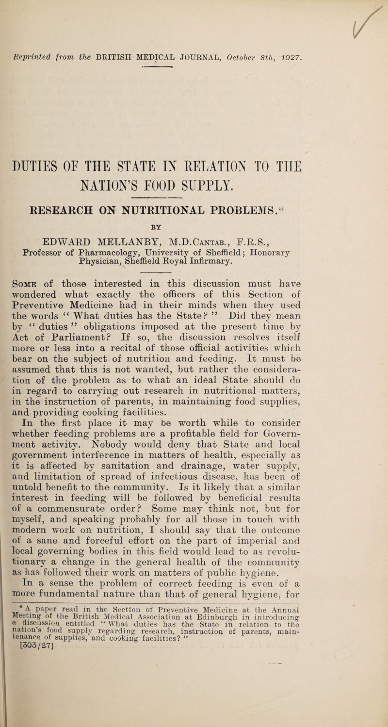 Reprinted from the BRITISH MEDICAL JOURNAL, October 8th, 1927. DUTIES OF THE STATE IN DELATION TO TIIE NATION’S FOOD SUPPLY. RESEARCH ON NUTRITIONAL PROBLEMS.* BY EDWARD MELLANBY, M.D.Cantab., F.R.S., Professor of Pharmacology, University of Sheffield; Honorary Physician, Sheffield Royal Infirmary. Some of those interested in this discussion must have wondered what exactly the officers of this Section of Preventive Medicine had in their minds when they used the words “ What duties has the State? ” Did they mean by “ duties ” obligations imposed at the present time by Act of Parliament? If so, the discussion resolves itself more or less into a recital of those official activities which bear on the subject of nutrition and feeding. It must be assumed that this is not wanted, but rather the considera¬ tion of the problem as to what an ideal State should do in regard to carrying out research in nutritional matters, in the instruction of parents, in maintaining food supplies, and providing cooking facilities. In the first place it may be worth while to consider whether feeding problems are a profitable field for Govern¬ ment activity. Nobody would deny that State and local government interference in matters of health, especially as it is affected by sanitation and drainage, water supply, and limitation of spread of infectious disease, has been of untold benefit to the community. Is it likely that a similar interest in feeding will be followed by beneficial results of a commensurate order? Some may think not, but for myself, and speaking probably for all those in touch with modern work on nutrition, I should say that the outcome of a sane and forceful effort on the part of imperial and local governing bodies in this field would lead to as revolu¬ tionary a change in the general health of the community as has followed their work on matters of public hygiene. In a sense the problem of correct feeding is even of a more fundamental nature than that of general hygiene, for * A paper read in the Section of Preventive Medicine at the Annual Meeting of the British Medical Association at Edinburgh in introducing a discussion entitled “ What duties has the State in relation to the nation’s food supply regarding research, instruction of parents, main¬ tenance of supplies, and cooking facilities? ” [303/27]