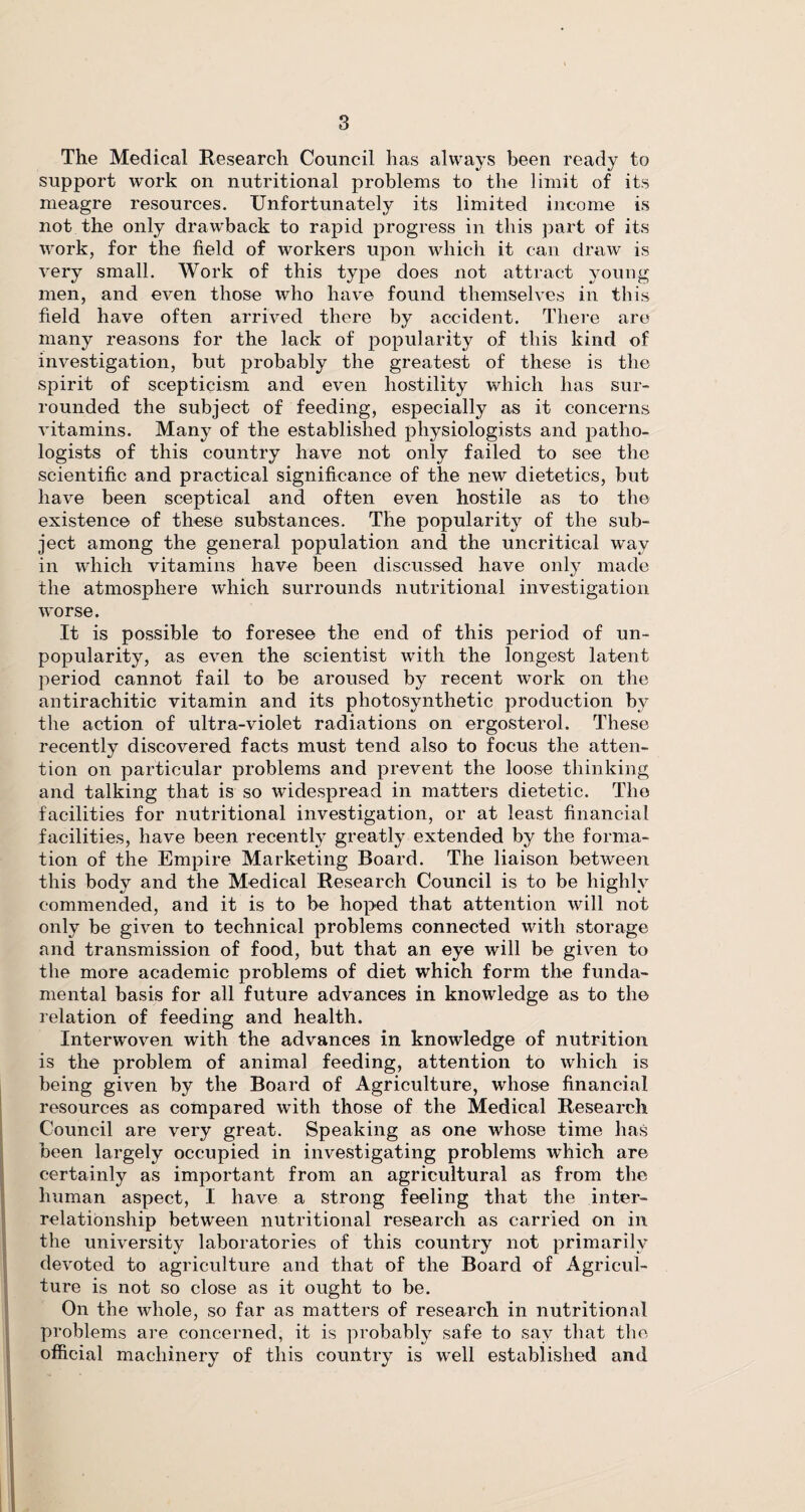 The Medical Research Council has always been ready to support work on nutritional problems to the limit of its meagre resources. Unfortunately its limited income is not the only drawback to rapid progress in this part of its work, for the field of workers upon which it can draw is very small. Work of this type does not attract young men, and even those who have found themselves in this field have often arrived there by accident. There are many reasons for the lack of popularity of this kind of investigation, but probably the greatest of these is the spirit of scepticism and even hostility which has sur¬ rounded the subject of feeding, especially as it concerns vitamins. Many of the established physiologists and patho¬ logists of this country have not only failed to see the scientific and practical significance of the new dietetics, but have been sceptical and often even hostile as to the existence of these substances. The popularity of the sub¬ ject among the general population and the uncritical way in which vitamins have been discussed have only made the atmosphere which surrounds nutritional investigation worse. It is possible to foresee the end of this period of un¬ popularity, as even the scientist writh the longest latent period cannot fail to be aroused by recent work on the antirachitic vitamin and its pliotosynthetic production by the action of ultra-violet radiations on ergosterol. These recently discovered facts must tend also to focus the atten¬ tion on particular problems and prevent the loose thinking and talking that is so widespread in matters dietetic. The facilities for nutritional investigation, or at least financial facilities, have been recently greatly extended by the forma¬ tion of the Empire Marketing Board. The liaison between this body and the Medical Research Council is to be highly commended, and it is to be hoped that attention will not only be given to technical problems connected with storage and transmission of food, but that an eye will be given to the more academic problems of diet which form the funda¬ mental basis for all future advances in knowledge as to the relation of feeding and health. Interwoven with the advances in knowledge of nutrition is the problem of animal feeding, attention to which is being given by the Board of Agriculture, whose financial resources as compared with those of the Medical Research Council are very great. Speaking as one whose time has been largely occupied in investigating problems which are certainly as important from an agricultural as from the human aspect, I have a strong feeling that the inter¬ relationship between nutritional research as carried on in the university laboratories of this country not primarily devoted to agriculture and that of the Board of Agricul¬ ture is not so close as it ought to be. On the whole, so far as matters of research in nutritional problems are concerned, it is probably safe to say that the official machinery of this country is well established and