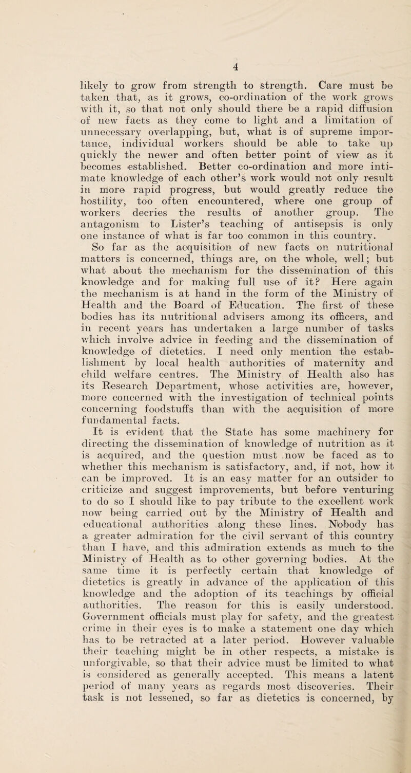 likely to grow from strength to strength. Care must be taken that, as it grows, co-ordination of the work grows with it, so that not only should there be a rapid diffusion of new facts as they come to light and a limitation of unnecessary overlapping, but, what is of supreme impor¬ tance, individual workers should be able to take up quickly the newer and often better point of view as it becomes established. Better co-ordination and more inti¬ mate knowledge of each other’s work would not only result in more rapid progress, but would greatly reduce the hostility, too often encountered, where one group of workers decries the results of another group. The antagonism to Lister’s teaching of antisepsis is only one instance of what is far too common in this country. So far as the acquisition of new facts on nutritional matters is concerned, things are, on the whole, well; but what about the mechanism for the dissemination of this knowledge and for making full use of it? Here again the mechanism is at hand in the form of the Ministry of Health and the Board of Education. The first of these bodies has its nutritional advisers among its officers, and in recent years has undertaken a large number of tasks which involve advice in feeding and the dissemination of knowledge of dietetics. I need only mention the estab¬ lishment by local health authorities of maternity and child welfare centres. The Ministry of Health also has its Research Department, whose activities are, however, more concerned with the investigation of technical points concerning foodstuffs than with the acquisition of more fundamental facts. It is evident that the State has some machinery for directing the dissemination of knowledge of nutrition as it is acquired, and the question must .now be faced as to whether this mechanism is satisfactory, and, if not, how it can be improved. It is an easy matter for an outsider to criticize and suggest improvements, but before venturing to do so I should like to pay tribute to the excellent work now being carried out by the Ministry of Health and educational authorities along these lines. Nobody has a greater admiration for the civil servant of this country than I have, and this admiration extends as much to the Ministry of Health as to other governing bodies. At the same time it is perfectly certain that knowledge of dietetics is greatly in advance of the application of this knowledge and the adoption of its teachings by official authorities. The reason for this is easily understood. Government officials must play for safety, and the greatest crime in their eyes is to make a statement one day which has to be retracted at a later period. However valuable their teaching might be in other respects, a mistake is unforgivable, so that their advice must be limited to what is considered as generally accepted. This means a latent period of many years as regards most discoveries. Their task is not lessened, so far as dietetics is concerned, by