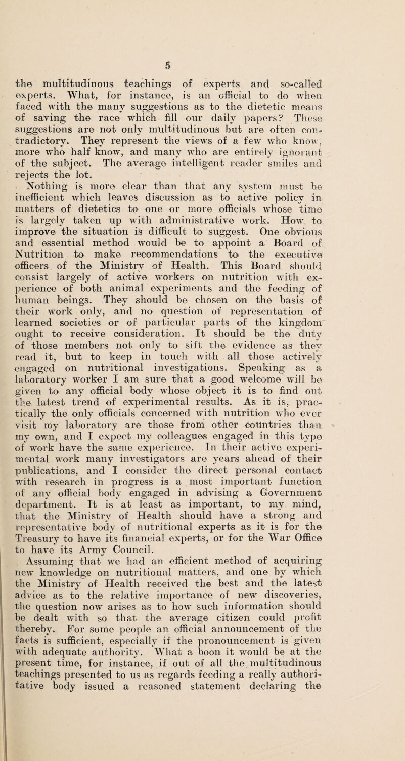 the multitudinous teachings of experts and so-called experts. What, for instance, is an official to do when faced with the many suggestions as to the dietetic means of saving the race which fill our daily papers? These suggestions are not only multitudinous but are often con¬ tradictory. They represent the views of a few' who know, more who half know, and many who are entirely ignorant of the subject. The average intelligent reader smiles and rejects the lot. Nothing is more clear than that any system must be inefficient which leaves discussion as to active policy in matters of dietetics to one or more officials whose time is largely taken up with administrative work. How to improve the situation is difficult to suggest. One obvious and essential method would be to appoint a Board of Nutrition to make recommendations to the executive officers of the Ministry of Health. This Board should consist largely of active workers on nutrition with ex¬ perience of both animal experiments and the feeding of human beings. They should be chosen on the basis of their work only, and no question of representation of learned societies or of particular parts of the kingdom ought to receive consideration. It should be the duty to sift the evidence as they read it, but to keep in touch with all those actively engaged on nutritional investigations. Speaking as a laboratory worker I am sure that a good welcome will be given to any official body whose object it is to' find out the latest trend of experimental results. As it is, prac¬ tically the only officials concerned with nutrition wrho ever visit my laboratory are those from other countries than my own, and I expect my colleagues engaged in this type of work have the same experience. In their active experi¬ mental work many investigators are years ahead of their publications, and I consider the direct personal contact with research in progress is a most important function of any official body engaged in advising a Government department. It is at least as important, to my mind, that the Ministry of Health should have a strong and representative body of nutritional experts as it is for the Treasury to have its financial experts, or for the War Office to have its Army Council. Assuming that we had an efficient method of acquiring new knowledge on nutritional matters, and one by which the Ministry of Health received the best and the latest advice as to the relative importance of new discoveries, the question now arises as to how such information should be dealt with so that the average citizen could profit I thereby. For some people an official announcement of the facts is sufficient, especially if the pronouncement is given with adequate authority. What a boon it would be at the present time, for instance, if out of all the multitudinous teachings presented to us as regards feeding a really authori¬ tative body issued a reasoned statement declaring the of those members not only