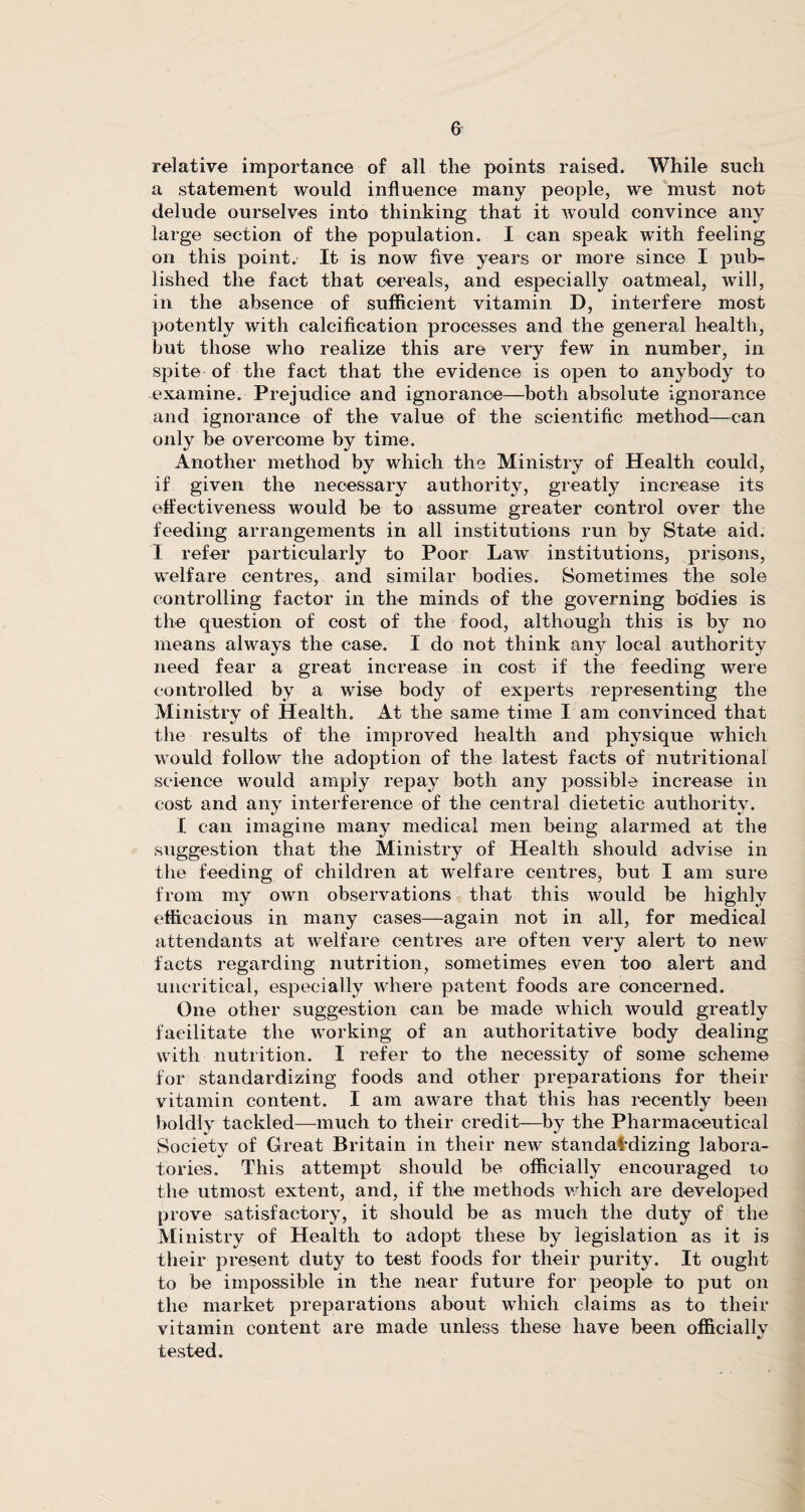 relative importance of all the points raised. While such a statement would influence many people, we must not delude ourselves into thinking that it would convince any large section of the population. I can speak with feeling on this point. It is now five years or more since I pub¬ lished the fact that cereals, and especially oatmeal, will, in the absence of sufficient vitamin D, interfere most potently with calcification processes and the general health, but those who realize this are very few in number, in spite of the fact that the evidence is open to anybody to examine. Prejudice and ignorance—both absolute ignorance and ignorance of the value of the scientific method—can only be overcome by time. Another method by which the Ministry of Health could, if given the necessary authority, greatly increase its effectiveness would be to assume greater control over the feeding arrangements in all institutions run by State aid. I refer particularly to Poor Law institutions, prisons, welfare centres, and similar bodies. Sometimes the sole controlling factor in the minds of the governing bodies is the question of cost of the food, although this is by no means always the case. I do not think any local authority need fear a great increase in cost if the feeding were controlled by a wise body of experts representing the Ministry of Health. At the same time I am convinced that the results of the improved health and physique which would follow the adoption of the latest facts of nutritional science would amply repay both any possible increase in cost and any interference of the central dietetic authority. I can imagine many medical men being alarmed at the suggestion that the Ministry of Health should advise in the feeding of children at welfare centres, but I am sure from my own observations that this would be highly efficacious in many cases—again not in all, for medical attendants at welfare centres are often very alert to new facts regarding nutrition, sometimes even too alert and uncritical, especially where patent foods are concerned. One other suggestion can be made which would greatly facilitate the working of an authoritative body dealing with nutrition. I refer to the necessity of some scheme for standardizing foods and other preparations for their vitamin content. I am aware that this has recently been boldly tackled—much to their credit—by the Pharmaceutical Society of Great Britain in their new standardizing labora¬ tories. This attempt should be officially encouraged to the utmost extent, and, if the methods which are developed prove satisfactory, it should be as much the duty of the Ministry of Health to adopt these by legislation as it is their present duty to test foods for their purity. It ought to be impossible in the near future for people to put on the market preparations about which claims as to their vitamin content are made unless these have been officially tested.