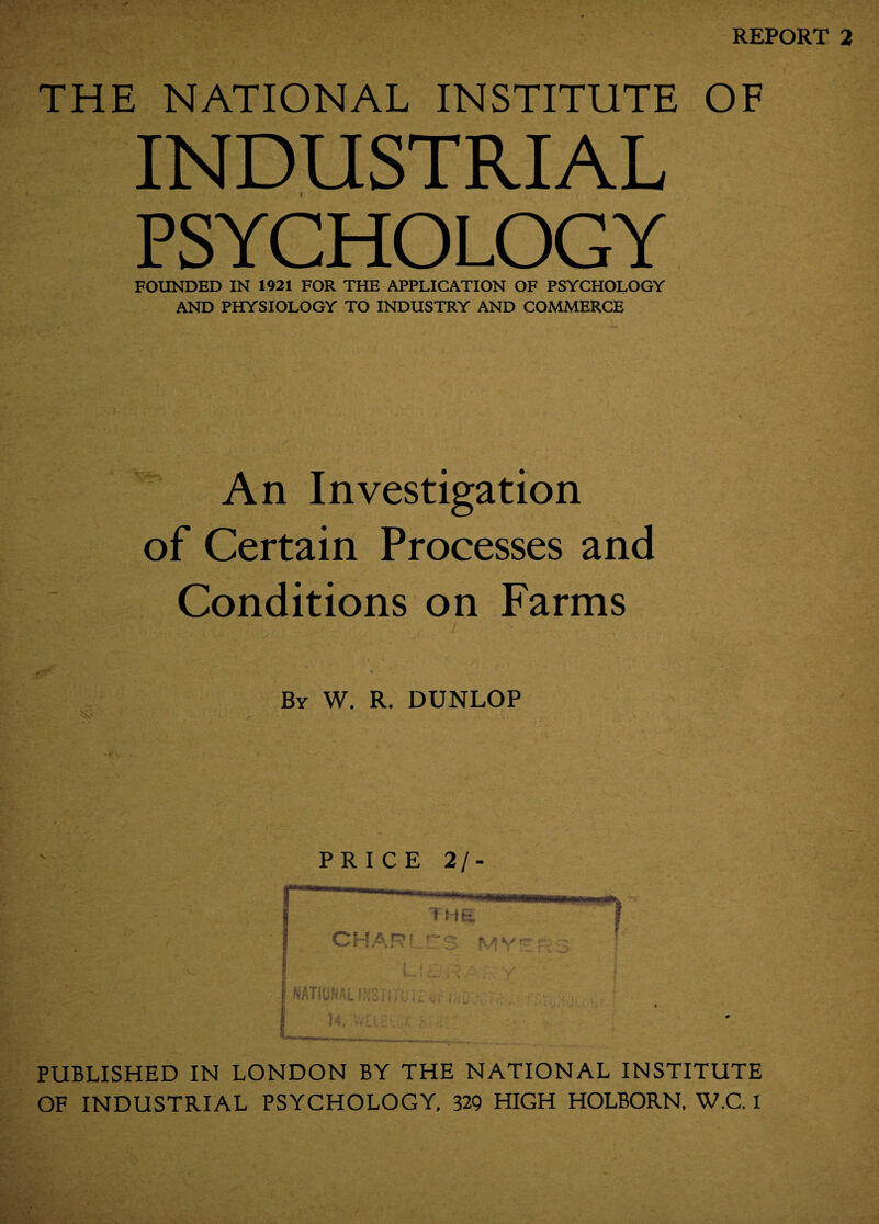 REPORT 2 THE NATIONAL INSTITUTE OF INDUSTRIAL PSYCHOLOGY FOUNDED IN 1921 FOR THE APPLICATION OF PSYCHOLOGY AND PHYSIOLOGY TO INDUSTRY AND COMMERCE An Investigation of Certain Processes and Conditions on Farms By W. R. DUNLOP PRICE 2/- PUBLISHED IN LONDON BY THE NATIONAL INSTITUTE OF INDUSTRIAL PSYCHOLOGY, 329 HIGH HOLBORN, W.C. I