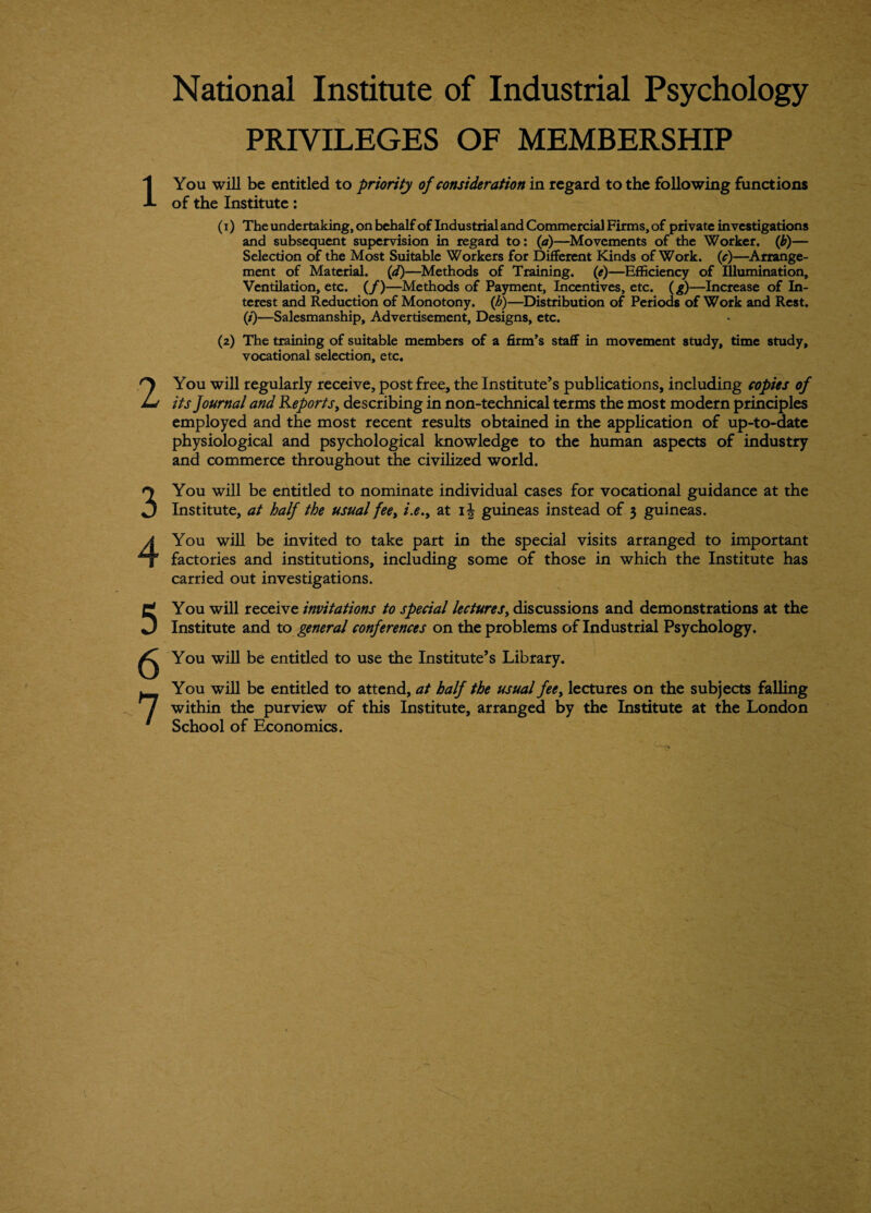 National Institute of Industrial Psychology PRIVILEGES OF MEMBERSHIP 1 2 3 4 5 6 7 You will be entitled to priority of consideration in regard to the following functions of the Institute: (1) The undertaking, on behalf of Industrial and Commercial Firms, of private investigations and subsequent supervision in regard to: (a)—Movements of the Worker, (b)— Selection of the Most Suitable Workers for Different Kinds of Work. (/)—Arrange¬ ment of Material, (d)—Methods of Training, (e)—Efficiency of Illumination, Ventilation, etc. (/)—Methods of Payment, Incentives, etc. (g)—Increase of In¬ terest and Reduction of Monotony, (h)—Distribution of Periods of Work and Rest. (/)—Salesmanship, Advertisement, Designs, etc. (2) The training of suitable members of a firm’s staff in movement study, time study, vocational selection, etc. You will regularly receive, post free, the Institute’s publications, including copies of its Journal and Reports, describing in non-technical terms the most modern principles employed and the most recent results obtained in the application of up-to-date physiological and psychological knowledge to the human aspects of industry and commerce throughout the civilized world. You will be entitled to nominate individual cases for vocational guidance at the Institute, at half the usual fee, i.e., at ij guineas instead of 3 guineas. You will be invited to take part in the special visits arranged to important factories and institutions, including some of those in which the Institute has carried out investigations. You will receive invitations to special lectures, discussions and demonstrations at the Institute and to general conferences on the problems of Industrial Psychology. You will be entitled to use the Institute’s Library. You will be entitled to attend, at half the usual fee, lectures on the subjects falling within the purview of this Institute, arranged by the Institute at the London School of Economics.