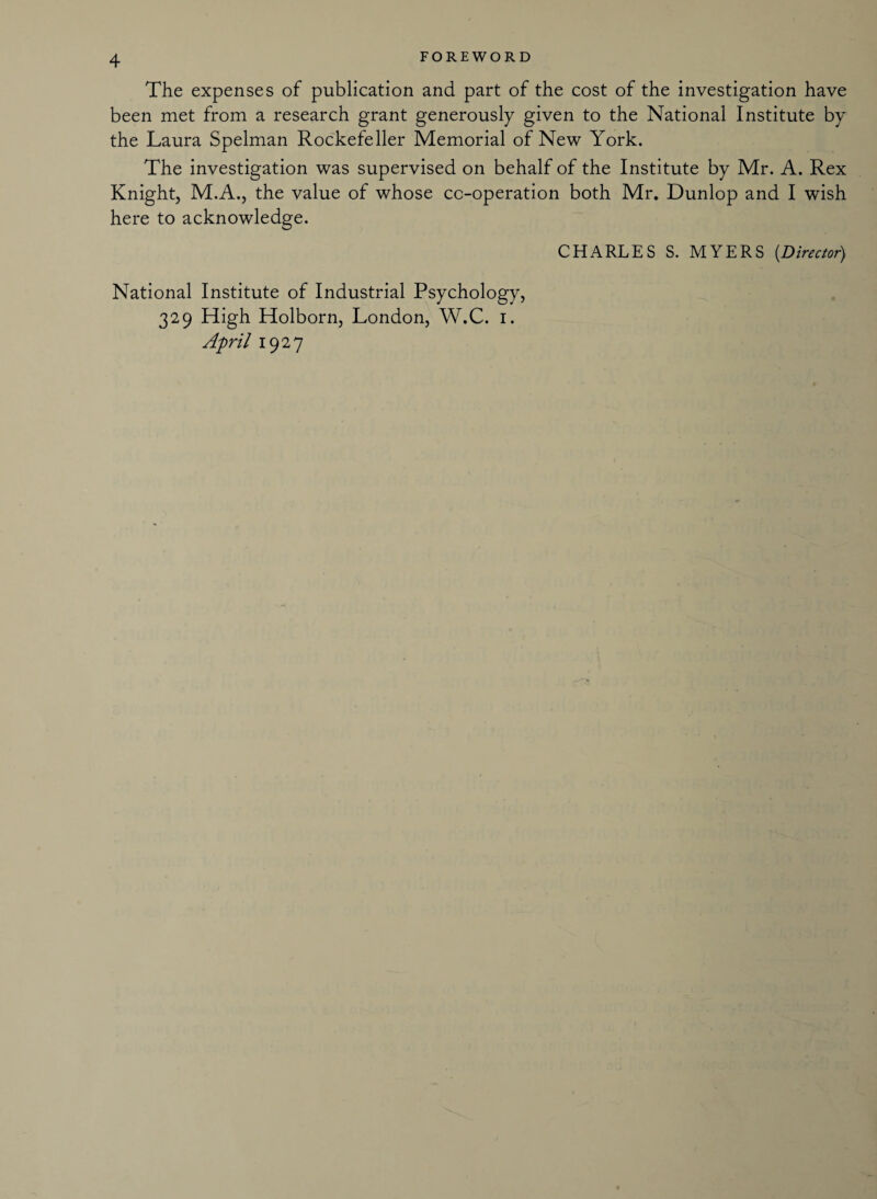 The expenses of publication and part of the cost of the investigation have been met from a research grant generously given to the National Institute by the Laura Spelman Rockefeller Memorial of New York. The investigation was supervised on behalf of the Institute by Mr. A. Rex Knight, M.A., the value of whose cc-operation both Mr. Dunlop and I wish here to acknowledge. CHARLES S. MYERS (Director) National Institute of Industrial Psychology, 329 High Holborn, London, W.C. 1. April 1927