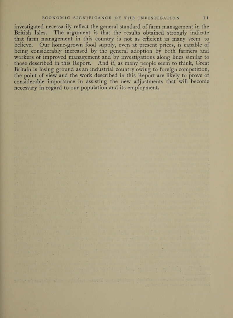 investigated necessarily reflect the general standard of farm management in the British Isles. The argument is that the results obtained strongly indicate that farm management in this country is not as efficient as many seem to believe. Our home-grown food supply, even at present prices, is capable of being considerably increased by the general adoption by both farmers and workers of improved management and by investigations along lines similar to those described in this Report. And if, as many people seem to think, Great Britain is losing ground as an industrial country owing to foreign competition, the point of view and the work described in this Report are likely to prove of considerable importance in assisting the new adjustments that will become necessary in regard to our population and its employment.