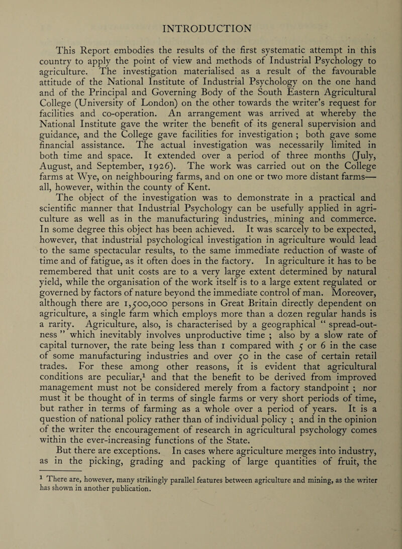 INTRODUCTION This Report embodies the results of the first systematic attempt in this country to apply the point of view and methods of Industrial Psychology to agriculture. The investigation materialised as a result of the favourable attitude of the National Institute of Industrial Psychology on the one hand and of the Principal and Governing Body of the South Eastern Agricultural College (University of London) on the other towards the writer’s request for facilities and co-operation. An arrangement was arrived at whereby the National Institute gave the writer the benefit of its general supervision and guidance, and the College gave facilities for investigation ; both gave some financial assistance. The actual investigation was necessarily limited in both time and space. It extended over a period of three months (July, August, and September, 1926). The work was carried out on the College farms at Wye, on neighbouring farms, and on one or two more distant farms— all, however, within the county of Kent. The object of the investigation was to demonstrate in a practical and scientific manner that Industrial Psychology can be usefully applied in agri¬ culture as well as in the manufacturing industries, mining and commerce. In some degree this object has been achieved. It was scarcely to be expected, however, that industrial psychological investigation in agriculture would lead to the same spectacular results, to the same immediate reduction of waste of time and of fatigue, as it often does in the factory. In agriculture it has to be remembered that unit costs are to a very large extent determined by natural yield, while the organisation of the work itself is to a large extent regulated or governed by factors of nature beyond the immediate control of man. Moreover, although there are 1,500,000 persons in Great Britain directly dependent on agriculture, a single farm which employs more than a dozen regular hands is a rarity. Agriculture, also, is characterised by a geographical “ spread-out¬ ness ” which inevitably involves unproductive time ; also by a slow rate of capital turnover, the rate being less than 1 compared with 5 or 6 in the case of some manufacturing industries and over 50 in the case of certain retail trades. For these among other reasons, it is evident that agricultural conditions are peculiar,1 and that the benefit to be derived from improved management must not be considered merely from a factory standpoint ; nor must it be thought of in terms of single farms or very short periods of time, but rather in terms of farming as a whole over a period of years. It is a question of national policy rather than of individual policy ; and in the opinion of the writer the encouragement of research in agricultural psychology comes within the ever-increasing functions of the State. But there are exceptions. In cases where agriculture merges into industry, as in the picking, grading and packing of large quantities of fruit, the 1 There are, however, many strikingly parallel features between agriculture and mining, as the writer has shown in another publication.