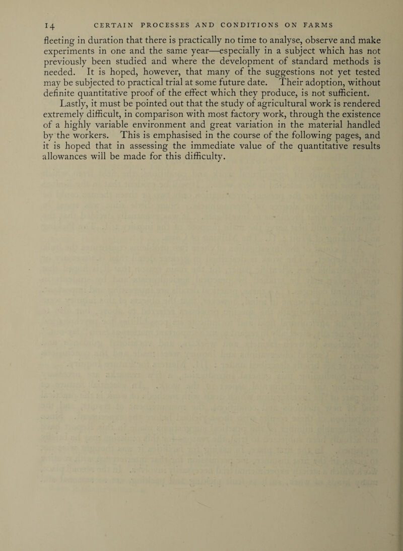 fleeting in duration that there is practically no time to analyse, observe and make experiments in one and the same year—especially in a subject which has not previously been studied and where the development of standard methods is needed. It is hoped, however, that many of the suggestions not yet tested may be subjected to practical trial at some future date. Their adoption, without definite quantitative proof of the effect which they produce, is not sufficient. Lastly, it must be pointed out that the study of agricultural work is rendered extremely difficult, in comparison with most factory work, through the existence of a highly variable environment and great variation in the material handled by the workers. This is emphasised in the course of the following pages, and it is hoped that in assessing the immediate value of the quantitative results allowances will be made for this difficulty.