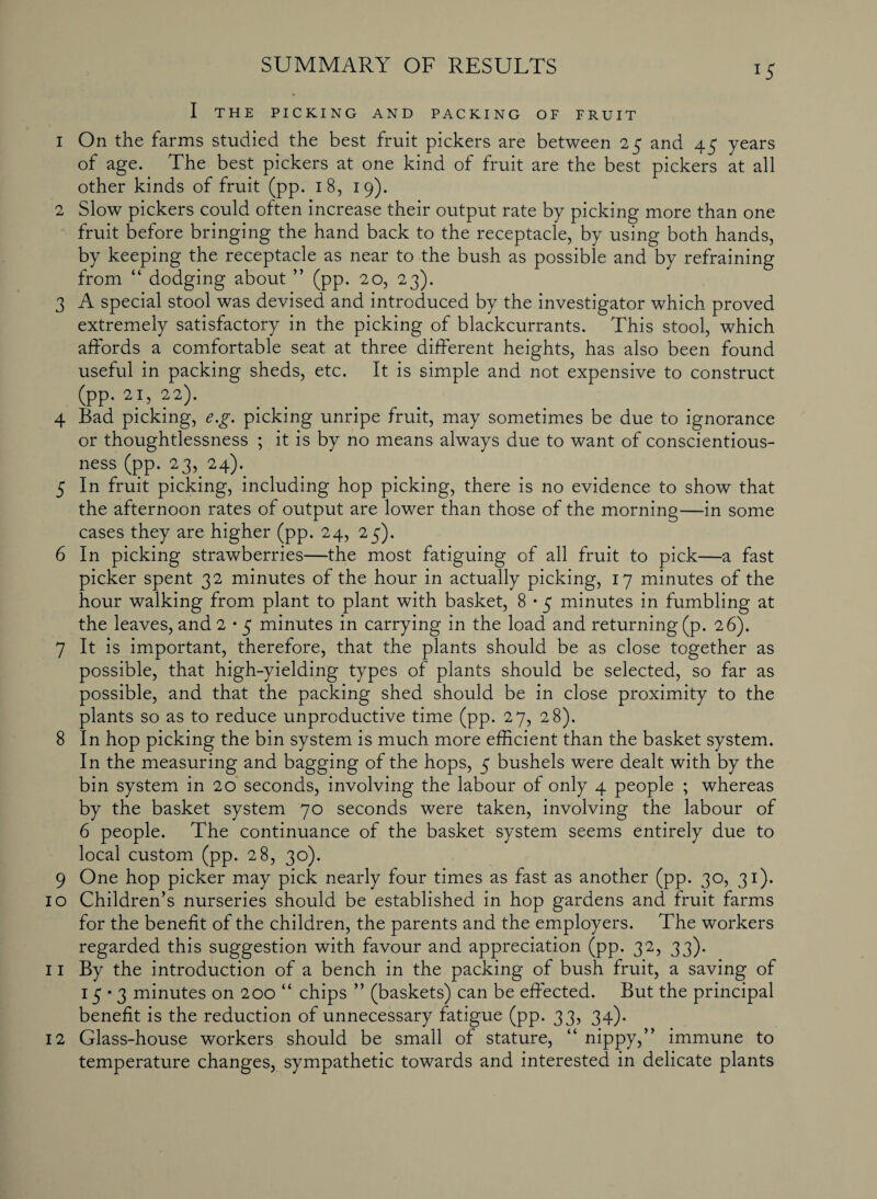 SUMMARY OF RESULTS lS I THE PICKING AND PACKING OF FRUIT 1 On the farms studied the best fruit pickers are between 25 and 45 years of age. The best pickers at one kind of fruit are the best pickers at all other kinds of fruit (pp. 18, 19). 2 Slow pickers could often increase their output rate by picking more than one fruit before bringing the hand back to the receptacle, by using both hands, by keeping the receptacle as near to the bush as possible and by refraining from “ dodging about ” (pp. 20, 23). 3 A special stool was devised and introduced by the investigator which proved extremely satisfactory in the picking of blackcurrants. This stool, which afFords a comfortable seat at three different heights, has also been found useful in packing sheds, etc. It is simple and not expensive to construct (pp. 21, 22). 4 Bad picking, e.g. picking unripe fruit, may sometimes be due to ignorance or thoughtlessness ; it is by no means always due to want of conscientious¬ ness (pp. 23, 24). 5 In fruit picking, including hop picking, there is no evidence to show that the afternoon rates of output are lower than those of the morning—in some cases they are higher (pp. 24, 25). 6 In picking strawberries—the most fatiguing of all fruit to pick—a fast picker spent 32 minutes of the hour in actually picking, 17 minutes of the hour walking from plant to plant with basket, 8 • 5 minutes in fumbling at the leaves, and 2 • 5 minutes in carrying in the load and returning (p. 26). 7 It is important, therefore, that the plants should be as close together as possible, that high-yielding types of plants should be selected, so far as possible, and that the packing shed should be in close proximity to the plants so as to reduce unproductive time (pp. 27, 28). 8 In hop picking the bin system is much more efficient than the basket system. In the measuring and bagging of the hops, 5 bushels were dealt with by the bin system in 20 seconds, involving the labour of only 4 people ; whereas by the basket system 70 seconds were taken, involving the labour of 6 people. The continuance of the basket system seems entirely due to local custom (pp. 28, 30). 9 One hop picker may pick nearly four times as fast as another (pp. 30, 31). 10 Children’s nurseries should be established in hop gardens and fruit farms for the benefit of the children, the parents and the employers. The workers regarded this suggestion with favour and appreciation (pp. 32, 33). 11 By the introduction of a bench in the packing of bush fruit, a saving of 15*3 minutes on 200 “ chips ” (baskets) can be effected. But the principal benefit is the reduction of unnecessary fatigue (pp. 33, 34). 12 Glass-house workers should be small of stature, “ nippy,” immune to temperature changes, sympathetic towards and interested in delicate plants