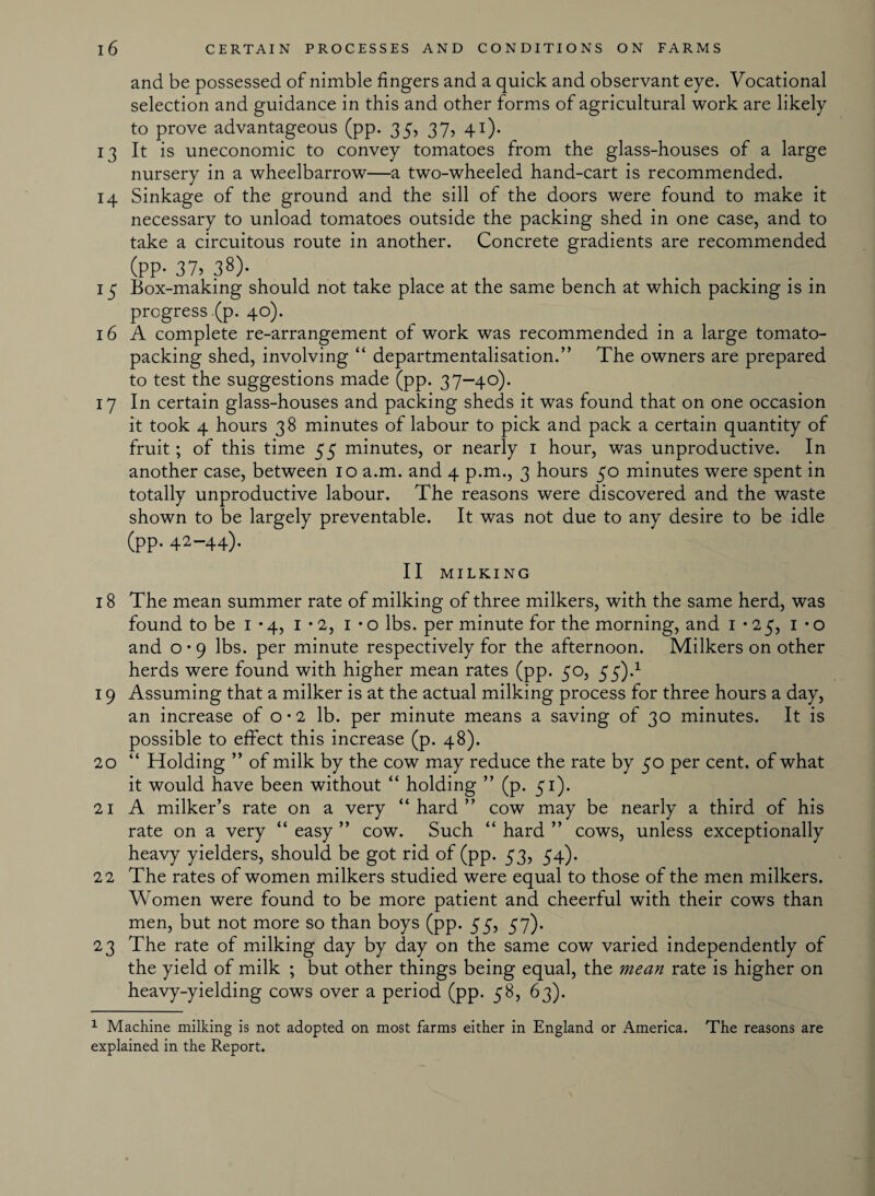 and be possessed of nimble fingers and a quick and observant eye. Vocational selection and guidance in this and other forms of agricultural work are likely to prove advantageous (pp. 35, 37, 41). 13 It is uneconomic to convey tomatoes from the glass-houses of a large nursery in a wheelbarrow—a two-wheeled hand-cart is recommended. 14 Sinkage of the ground and the sill of the doors were found to make it necessary to unload tomatoes outside the packing shed in one case, and to take a circuitous route in another. Concrete gradients are recommended (PP- 37> 38). 15 Box-making should not take place at the same bench at which packing is in progress (p. 40). 16 A complete re-arrangement of work was recommended in a large tomato¬ packing shed, involving “ departmentalisation.” The owners are prepared to test the suggestions made (pp. 37-40). 17 In certain glass-houses and packing sheds it was found that on one occasion it took 4 hours 38 minutes of labour to pick and pack a certain quantity of fruit; of this time 55 minutes, or nearly 1 hour, was unproductive. In another case, between 10 a.m. and 4 p.m., 3 hours 50 minutes were spent in totally unproductive labour. The reasons were discovered and the waste shown to be largely preventable. It was not due to any desire to be idle (Pp. 42-44). II MILKING 18 The mean summer rate of milking of three milkers, with the same herd, was found to be 1-4, 1 • 2, 1 • o lbs. per minute for the morning, and 1*25, 1 • o and o • 9 lbs. per minute respectively for the afternoon. Milkers on other herds were found with higher mean rates (pp. 50, 55).1 19 Assuming that a milker is at the actual milking process for three hours a day, an increase of o • 2 lb. per minute means a saving of 30 minutes. It is possible to effect this increase (p. 48). 20 “ Holding ” of milk by the cow may reduce the rate by 50 per cent, of what it would have been without “ holding ” (p. 51). 21 A milker’s rate on a very “hard” cow may be nearly a third of his rate on a very “ easy ” cow. Such “ hard ” cows, unless exceptionally heavy yielders, should be got rid of (pp. 53, 54). 22 The rates of women milkers studied were equal to those of the men milkers. Women were found to be more patient and cheerful with their cows than men, but not more so than boys (pp. 55, 57). 23 The rate of milking day by day on the same cow varied independently of the yield of milk ; but other things being equal, the mean rate is higher on heavy-yielding cows over a period (pp. 58, 63). 1 Machine milking is not adopted on most farms either in England or America. The reasons are explained in the Report.