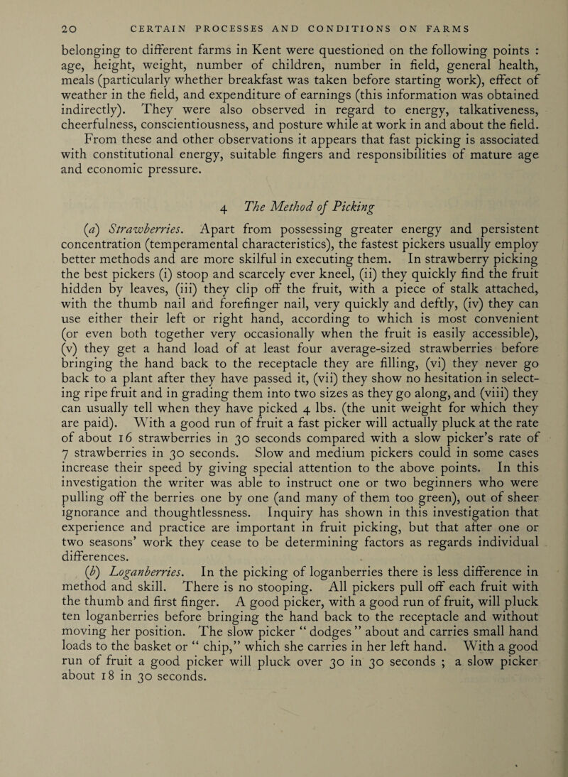 belonging to different farms in Kent were questioned on the following points : age, height, weight, number of children, number in field, general health, meals (particularly whether breakfast was taken before starting work), effect of weather in the field, and expenditure of earnings (this information was obtained indirectly). They were also observed in regard to energy, talkativeness, cheerfulness, conscientiousness, and posture while at work in and about the field. From these and other observations it appears that fast picking is associated with constitutional energy, suitable fingers and responsibilities of mature age and economic pressure. 4 The Method, of Picking (a) Strawberries. Apart from possessing greater energy and persistent concentration (temperamental characteristics), the fastest pickers usually employ better methods and are more skilful in executing them. In strawberry picking the best pickers (i) stoop and scarcely ever kneel, (ii) they quickly find the fruit hidden by leaves, (iii) they clip off the fruit, with a piece of stalk attached, with the thumb nail and forefinger nail, very quickly and deftly, (iv) they can use either their left or right hand, according to which is most convenient (or even both together very occasionally when the fruit is easily accessible), (v) they get a hand load of at least four average-sized strawberries before bringing the hand back to the receptacle they are filling, (vi) they never go back to a plant after they have passed it, (vii) they show no hesitation in select¬ ing ripe fruit and in grading them into two sizes as they go along, and (viii) they can usually tell when they have picked 4 lbs. (the unit weight for which they are paid). With a good run of fruit a fast picker will actually pluck at the rate of about 16 strawberries in 30 seconds compared with a slow picker’s rate of 7 strawberries in 30 seconds. Slow and medium pickers could in some cases increase their speed by giving special attention to the above points. In this investigation the writer was able to instruct one or two beginners who were pulling off' the berries one by one (and many of them too green), out of sheer ignorance and thoughtlessness. Inquiry has shown in this investigation that experience and practice are important in fruit picking, but that after one or two seasons’ work they cease to be determining factors as regards individual differences. (b) Loganberries. In the picking of loganberries there is less difference in method and skill. There is no stooping. All pickers pull off each fruit with the thumb and first finger. A good picker, with a good run of fruit, will pluck ten loganberries before bringing the hand back to the receptacle and without moving her position. The slow picker “ dodges ” about and carries small hand loads to the basket or “ chip,” which she carries in her left hand. With a good run of fruit a good picker will pluck over 30 in 30 seconds ; a slow picker about 18 in 30 seconds.