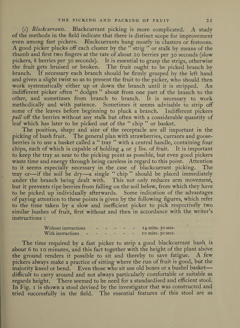 (c) Blackcurrants. Blackcurrant picking is more complicated. A study of the methods in the held indicate that there is distinct scope for improvement even among fast pickers. Blackcurrants hang mostly in clusters or festoons. A good picker plucks off each cluster by the “ strig ” or stalk by means of the thumb and first two fingers at the rate of about 20 berries per 30 seconds (slow pickers, 8 berries per 30 seconds). It is essential to grasp the strigs, otherwise the fruit gets bruised or broken. The fruit ought to be picked branch by branch. If necessary each branch should be firmly grasped by the left hand and given a slight twist so as to present the fruit to the picker, who should then work systematically either up or down the branch until it is stripped. An indifferent picker often “ dodges ” about from one part of the branch to the other, and sometimes from branch to branch. It is necessary to work methodically and with patience. Sometimes it seems advisable to strip off some of the leaves before beginning to pluck a branch. Indifferent pickers pull off the berries without any stalk but often with a considerable quantity of leaf which has later to be picked out of the “ chip ” or basket. The position, shape and size of the receptacle are all important in the picking of bush fruit. The general plan with strawberries, currants and goose¬ berries is to use a basket called a “ tray ” with a central handle, containing four chips, each of which is capable of holding 4 or 5 lbs. of fruit. It is important to keep the tray as near to the picking point as possible, but even good pickers wraste time and energy through being careless in regard to this point. Attention to it seems especially necessary in the case of blackcurrant picking. The tray or—if the soil be dry—a single “ chip ” should be placed immediately under the branch being dealt with. This not only reduces arm movement, but it prevents ripe berries from falling on the soil below, from which they have to be picked up individually afterwards. Some indication of the advantages of paying attention to these points is given by the following figures, which refer to the time taken by a slow and inefficient picker to pick respectively two similar bushes of fruit, first without and then in accordance with the writer’s instructions : Without instructions - 14 mins. 30 secs. With instructions ------ 10 mins. 30 secs. The time required by a fast picker to strip a good blackcurrant bush is about 6 to 10 minutes, and this fact together with the height of the plant above the ground renders it possible to sit and thereby to save fatigue. A few pickers always make a practice of sitting where the run of fruit is good, but the majority kneel or bend. Even those who sit use old boxes or a bushel basket— difficult to carry around and not always particularly comfortable or suitable as regards height. There seemed to be need for a standardised and efficient stool. In Fig. 1 is shown a stool devised by the investigator that was constructed and tried successfully in the field. The essential features of this stool are as